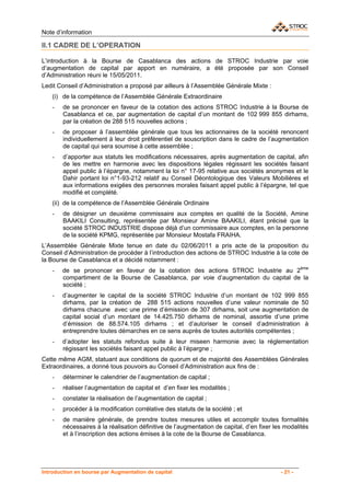 Note d’information

II.1 CADRE DE L’OPERATION

L’introduction à la Bourse de Casablanca des actions de STROC Industrie par voie
d’augmentation de capital par apport en numéraire, a été proposée par son Conseil
d’Administration réuni le 15/05/2011.
Ledit Conseil d’Administration a proposé par ailleurs à l’Assemblée Générale Mixte :
    (i) de la compétence de l’Assemblée Générale Extraordinaire
    -   de se prononcer en faveur de la cotation des actions STROC Industrie à la Bourse de
        Casablanca et ce, par augmentation de capital d’un montant de 102 999 855 dirhams,
        par la création de 288 515 nouvelles actions ;
    -   de proposer à l’assemblée générale que tous les actionnaires de la société renoncent
        individuellement à leur droit préférentiel de souscription dans le cadre de l’augmentation
        de capital qui sera soumise à cette assemblée ;
    -   d’apporter aux statuts les modifications nécessaires, après augmentation de capital, afin
        de les mettre en harmonie avec les dispositions légales régissant les sociétés faisant
        appel public à l’épargne, notamment la loi n° 17-95 relative aux sociétés anonymes et le
        Dahir portant loi n°1-93-212 relatif au Conseil Déontologique des Valeurs Mobilières et
        aux informations exigées des personnes morales faisant appel public à l’épargne, tel que
        modifié et complété.
    (ii) de la compétence de l’Assemblée Générale Ordinaire
    -   de désigner un deuxième commissaire aux comptes en qualité de la Société, Amine
        BAAKILI Consulting, représentée par Monsieur Amine BAAKILI, étant précisé que la
        société STROC INDUSTRIE dispose déjà d’un commissaire aux comptes, en la personne
        de la société KPMG, représentée par Monsieur Mostafa FRAIHA.
L’Assemblée Générale Mixte tenue en date du 02/06/2011 a pris acte de la proposition du
Conseil d’Administration de procéder à l’introduction des actions de STROC Industrie à la cote de
la Bourse de Casablanca et a décidé notamment :
    -   de se prononcer en faveur de la cotation des actions STROC Industrie au 2ème
        compartiment de la Bourse de Casablanca, par voie d’augmentation du capital de la
        société ;
    -   d’augmenter le capital de la société STROC Industrie d’un montant de 102 999 855
        dirhams, par la création de 288 515 actions nouvelles d’une valeur nominale de 50
        dirhams chacune avec une prime d’émission de 307 dirhams, soit une augmentation de
        capital social d’un montant de 14.425.750 dirhams de nominal, assortie d’une prime
        d’émission de 88.574.105 dirhams ; et d’autoriser le conseil d’administration à
        entreprendre toutes démarches en ce sens auprès de toutes autorités compétentes ;
    -   d’adopter les statuts refondus suite à leur miseen harmonie avec la réglementation
        régissant les sociétés faisant appel public à l’épargne ;
Cette même AGM, statuant aux conditions de quorum et de majorité des Assemblées Générales
Extraordinaires, a donné tous pouvoirs au Conseil d’Administration aux fins de :
    -   déterminer le calendrier de l’augmentation de capital ;
    -   réaliser l’augmentation de capital et d’en fixer les modalités ;
    -   constater la réalisation de l’augmentation de capital ;
    -   procéder à la modification corrélative des statuts de la société ; et
    -   de manière générale, de prendre toutes mesures utiles et accomplir toutes formalités
        nécessaires à la réalisation définitive de l’augmentation de capital, d’en fixer les modalités
        et à l’inscription des actions émises à la cote de la Bourse de Casablanca.




Introduction en bourse par Augmentation de capital                                         - 21 -
 