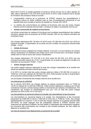 Note d’information


Entre 2010 et 2016, la société gagnerait 2,2 points en termes de taux de sa valeur ajoutée. En
effet, celle-ci atteindrait 31,4% à fin 2016 contre 29,2% en 2010. Cette croissance est le résultat
de l’évolution des principaux facteurs suivants :
•   L’augmentation continue de la production de STROC Industrie due essentiellement à
    l’évolution prévue du chiffre d’affaires suite au plan d’investissement prévisionnel et aux
    objectifs fixés par la société en termes de résultats sur l’horizon 2011-2016 ;
•   La maîtrise des consommations de matières et fournitures ainsi que des autres charges
    externes durant la période prévisionnelle. L’évolution de celles-ci se présente comme suit :
    Achats consommés de matières et fournitures
Les achats consommés de matières et fournitures sont constitués essentiellement des matières
premières utilisées dans la production de STROC Industrie. 80% de ces matières premières est
constituée d’acier.


Ces charges atteindraient 287 140 Kdh à fin 2016 contre 181 283 Kdh à fin 2010, soit +8,0% en
moyenne annuelle. L’augmentation de ce poste est ainsi corrélée à la production prévisionnelle
(TCAM : +7,5%).
    Achats de travaux
Les achats de travaux englobent les charges relatives, d’une part, à la sous-traitance de certains
travaux nécessaires à la réalisation des projets clé en main et d’autre part, à la location d’engins
utilisés dans la mise en œuvre des travaux d’exploitation.

Ces charges atteindraient 137 216 Kdh à fin 2016 contre 89 203 Kdh à fin 2010, soit une
croissance annuelle moyene de +7,4%. L’augmentation de ce poste est également corrélée à la
l’évolution de la production (TCAM : +7,5%).
    Autres charges externes
Les autres charges externes regroupent le reste des charges d’exploitation de la société hors
achats de matières premières et achat des travaux.
A fin 2010, le montant total des autres charges externes s’élève à 56 446 Kdh et suivrait un
TCAM de +2,0% pour atteindre 63 723 Kdh à fin 2016. Cette évolution est liée à l’augmentation
de la production prévisionnelle de STROC Industrie.
Les principales composantes des charges externes de la société sont :
Les redevances du crédit-bail
Sur la période 2010-2016, les charges relatives au leasing reculeraient selon un TCAM de
-32,5% en passant de 10 220 Kdh à 966 Kdh. Cette évolution dégressive s’explique par l’arrivée
à échéance d’anciens contrats leasing relatifs au financement de certaines immobilisations. Par
conséquent, ces charges ne représenteraient plus que 1,5% du total des autres charges
externes à fin 2016 contre 18,1% à fin 2010.
Les rémunérations du personnel externe à la société, des intermédiaires et des honoraires
Les rémunérations du personnel externe à la société, des intermédiaires et des honoraires
passeraient de 6 666 Kdh en 2010 à 7 959 Kdh en 2016 soit un TCAM de +3,0%. Ces charges
représenteraient en moyenne 11,9% du total des charges externes sur la période prévisionnelle
2011-2016. Ce poste regroupe tous les prestataires externes à STROC Industrie dont,
notamment les apporteurs d’affaires, les frais relatifs à l’organisation des évènements marketing,
les honoraires des commissaires aux comptes et des conseils juridiques, les frais relatifs au
déjeuner du vendredi, etc.
Les frais de transport et de déplacements du personnel de la société




Introduction en bourse par Augmentation de capital                                        - 214 -
 