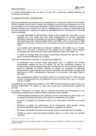 Note d’information

Le conseil d’administration tenu en date du 10 juin 2011 a arrêté les modalités définitives de
l’introduction en bourse.

II.2 OBJECTIFS DE L’OPERATION

Dans une perspective de croissance et de développement, l’introduction en Bourse de la société
STROC Industrie s’inscrit dans le cadre d’une stratégie d’ouverture et de transparence vis à vis
de sa clientèle et de la communauté financière. L’objectif visé par STROC Industrie à travers la
présente opération est de financer son plan de développement qui prévoit la modernisation de
son outil de production, notamment à travers le développement et la construction de nouvelles
unités industrielles :
     -    une unité spécialisée en chaudronnerie, située au parc industriel de Jorf Lasfar, sur une
          superficie de 4 Ha. Cette unité sera dotée d’équipements de dernière génération
          permettant notamment la production de structures métalliques en inox. L’investissement
          total estimé pour cette unité industrielle s’élève à 32,5 MDh, dont un montant de 6,7 MDh
          décaissé en 2010 pour le financement d’une partie du terrain qui abritera cette nouvelle
          unité ;
     -    une nouvelle unité spécialisée en charpente métallique, sera édifiée sur un nouveau
          terrain de 3 Ha situé à proximité du site existant de la société à Had Soualem.
          L’investissement total estimé pour cette unité industrielle s’élève à 44,2 MDh ; et
     -    un atelier de montage dédié aux travaux d’assemblage effectués hors sites des clients,
          pour un montant total estimé de 10,6 MDh.
Outre ces investissements industriels, la société prévoit également :
     -    la construction d’un nouveau siège administratif visant à substituer les bureaux
          administratifs existants qui sont en location. De par son architecture moderne, ce
          nouveau siège social renforcera l’image de la société vis-à-vis de ses clients et mettra en
          avant les capacités de STROC Industrie en matière de conception de bâtiments
          contemporains. Il est à rappeler que le foncier nécessaire à la construction du siège a été
          déjà acquis en 2009. L’investissement nécessaire à la construction dudit siège s’élève à
          24,0 MDh ;
     -    des investissements relatifs à la direction support d’un montant total de 5,1 MDh ainsi que
          d’autres investissements de renouvellement à partir de l’année 2013, pour un montant
          total de 17,9 MDh.
L’ensemble de ces investissement totalisent 127,61 MDh et seront financés en partie à travers la
présente augmentation de capital. Le reste sera couvert par l’autofinancement généré par
l’activité.
Par ailleurs, l’introduction en bourse vient en continuité des efforts de développement et de
modernisation entrepris par la société et répond à plusieurs autres objectifs :
     -    Institutionnaliser l’entreprise et son capital en ouvrant l’actionnariat au grand public, aux
          investisseurs institutionnels ainsi qu’aux salariés et partenaires de la société ;
     -    Accroître la notoriété de l’entreprise auprès de la communauté financière et du grand
          public ;
     -    Renforcer la logique de performance et de transparence dans laquelle s’inscrit
          l’entreprise depuis sa création en se soumettant au jugement du marché ;
     -    Permettre une liquidité des actions de la société et par là même pérenniser la société ;
     -    Faciliter le recours à des financements externes grâce à un accès direct aux marchés
          financiers.


1
 Montant n’incluant pas les frais relatifs à l’opération d’introduction en bourse qui s’élèvent à 5,1 MDh et qui seront répartir sur
plusieurs exercices.




Introduction en bourse par Augmentation de capital                                                                      - 22 -
 