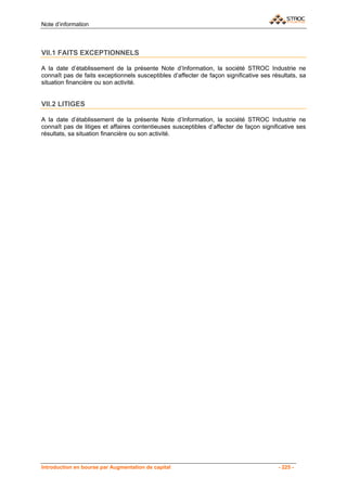 Note d’information



VII.1 FAITS EXCEPTIONNELS

A la date d’établissement de la présente Note d’Information, la société STROC Industrie ne
connaît pas de faits exceptionnels susceptibles d’affecter de façon significative ses résultats, sa
situation financière ou son activité.


VII.2 LITIGES

A la date d’établissement de la présente Note d’Information, la société STROC Industrie ne
connaît pas de litiges et affaires contentieuses susceptibles d’affecter de façon significative ses
résultats, sa situation financière ou son activité.




Introduction en bourse par Augmentation de capital                                      - 225 -
 