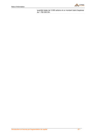 Note d’information

                                   quantité totale de 5 000 actions et un montant total d’espèces
                                   de 1 785 000 DH.




Introduction en bourse par Augmentation de capital                                     - 27 -
 