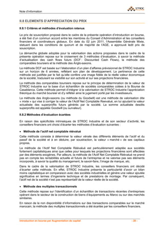 Note d’information


II.8 ELEMENTS D’APPRECIATION DU PRIX

II.8.1 Critères et méthodes d’évaluation retenus

Le prix de souscription proposé dans le cadre de la présente opération d’introduction en bourse,
a été fixé d’un commun accord entre les membres du Conseil d’Administration et les conseillers
financiers et coordinateurs globaux. En date du 02 juin 2011, l’Assemblée Générale Mixte,
statuant dans les conditions de quorum et de majorité de l’AGE, a approuvé ledit prix de
souscription.
La démarche globale adoptée pour la valorisation des actions proposées dans le cadre de la
présente opération repose sur le croisement de 3 méthodes d’évaluation, à savoir la méthode
d’actualisation des cash flows futurs (DCF : Discounted Cash Flows), la méthode des
comparables boursiers et la méthode des Anglo-saxons.
La méthode DCF est basée sur l’élaboration d’un plan d’affaires prévisionnel de STROC Industrie
sur un horizon de 6 années, reflétant son plan de développement. La pertinence de cette
méthode est justifiée par le fait qu’elle confère une image fidèle de la réelle valeur économique
de la société, traduisant sa visibilité sur son activité et sur ses projections financières.
La méthode des comparables boursiers repose sur le principe de détermination de la valeur de
STROC Industrie sur la base d’un échantillon de sociétés comparables cotées à la Bourse de
Casablanca. Cette méthode permet d’intégrer à la valorisation de STROC Industrie l’appréciation
théorique du marché boursier et d’y refléter ainsi le jugement porté par les investisseurs.
La méthode des Anglo-saxons (ou méthode du Goodwill) est une méthode de valorisation dite
« mixte » qui vise à corriger la valeur de l’Actif Net Comptable Reevalué, en lui ajoutant la valeur
actualisée des superprofits futurs générés par la société. La somme actualisée desdits
superprofits est appelée Goodwill (ou survaleur).

II.8.2 Méthodes d’évaluation écartées

En raison des spécificités intrinsèques de STROC Industrie et de son secteur d’activité, les
conseillers financiers ont choisi d’écarter les méthodes d’évaluation suivantes :

• Méthode de l’actif net comptable réévalué
Cette méthode consiste à déterminer la valeur vénale des différents éléments de l’actif et du
passif de la société et à en déduire, par soustraction, la valeur « marché » de ses capitaux
propres.
La méthode de l’Actif Net Comptable Réévalué est particulièrement adaptée aux sociétés
fortement capitalistiques ainsi que celles pour lesquels les projections financières sont affectées
par des éléments exogènes. Par ailleurs, la méthode de l’Actif Net Comptable Réévalué ne prend
pas en compte les rentabilités actuelle et future de l’entreprise et ne valorise pas ses éléments
incorporels, à savoir la qualité du management, le savoir-faire, l’image de marque, etc.
Dans le cadre de la valorisation de STROC Industrie, les conseillers financiers ont décidé
d’écarter cette méthode. En effet, STROC Industrie présente la particularité d’avoir un bilan
moins capitalistique en comparaison avec des sociétés industrielles et génère une valeur ajoutée
significative en termes d’ingenierie technique et de prestations de montage. Par conséquent,
l’actif net de la société n’est pas représentatif de la valeur réelle de la société.

• Méthode des multiples transactionnels
Cette méthode repose sur l’identification d’un échantillon de transactions récentes d’entreprises
opérant dans le secteur de la construction de biens d’équipements au Maroc ou sur des marchés
similaires.
En raison de la non disponibilité d’informations sur des transactions comparables sur le marché
marocain, la méthode des multiples transactionnels a été écartée par les conseillers financiers.



Introduction en bourse par Augmentation de capital                                       - 28 -
 