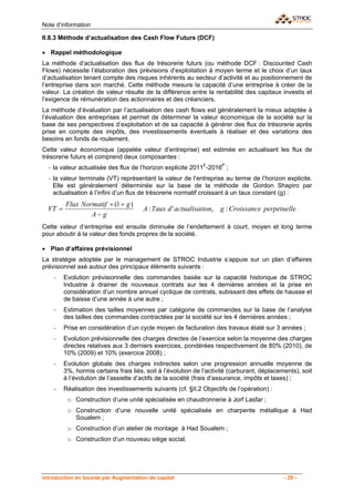Note d’information

II.8.3 Méthode d’actualisation des Cash Flow Futurs (DCF)

• Rappel méthodologique
La méthode d’actualisation des flux de trésorerie futurs (ou méthode DCF : Discounted Cash
Flows) nécessite l’élaboration des prévisions d’exploitation à moyen terme et le choix d’un taux
d’actualisation tenant compte des risques inhérents au secteur d’activité et au positionnement de
l’entreprise dans son marché. Cette méthode mesure la capacité d’une entreprise à créer de la
valeur. La création de valeur résulte de la différence entre la rentabilité des capitaux investis et
l’exigence de rémunération des actionnaires et des créanciers.
La méthode d’évaluation par l’actualisation des cash flows est généralement la mieux adaptée à
l’évaluation des entreprises et permet de déterminer la valeur économique de la société sur la
base de ses perspectives d’exploitation et de sa capacité à générer des flux de trésorerie après
prise en compte des impôts, des investissements éventuels à réaliser et des variations des
besoins en fonds de roulement.
Cette valeur économique (appelée valeur d’entreprise) est estimée en actualisant les flux de
trésorerie futurs et comprend deux composantes :
  - la valeur actualisée des flux de l’horizon explicite 2011E-2016P ;
  - la valeur terminale (VT) représentant la valeur de l’entreprise au terme de l’horizon explicite.
    Elle est généralement déterminée sur la base de la méthode de Gordon Shapiro par
    actualisation à l’infini d’un flux de trésorerie normatif croissant à un taux constant (g) :
         Flux Normatif × (1 + g )
  VT =                                 A : Taux d ' actualisation, g : Croissance perpetuelle
                 A− g
Cette valeur d’entreprise est ensuite diminuée de l’endettement à court, moyen et long terme
pour aboutir à la valeur des fonds propres de la société.

• Plan d’affaires prévisionnel
La stratégie adoptée par le management de STROC Industrie s’appuie sur un plan d’affaires
prévisionnel axé autour des principaux éléments suivants :
    -    Evolution prévisionnelle des commandes basée sur la capacité historique de STROC
         Industrie à drainer de nouveaux contrats sur les 4 dernières années et la prise en
         considération d’un nombre annuel cyclique de contrats, subissant des effets de hausse et
         de baisse d’une année à une autre ;
    -    Estimation des tailles moyennes par catégorie de commandes sur la base de l’analyse
         des tailles des commandes contractées par la société sur les 4 dernières années ;
    -    Prise en considération d’un cycle moyen de facturation des travaux étalé sur 3 années ;
    -    Evolution prévisionnelle des charges directes de l’exercice selon la moyenne des charges
         directes relatives aux 3 derniers exercices, pondérées respectivement de 80% (2010), de
         10% (2009) et 10% (exercice 2008) ;
    -    Evolution globale des charges indirectes selon une progression annuelle moyenne de
         3%, hormis certains frais liés, soit à l’évolution de l’activité (carburant, déplacements), soit
         à l’évolution de l’assiette d’actifs de la société (frais d’assurance, impôts et taxes) ;
    -    Réalisation des investissements suivants (cf. §II.2 Objectifs de l’opération) :
          o Construction d’une unité spécialisée en chaudronnerie à Jorf Lasfar ;
          o Construction d’une nouvelle unité spécialisée en charpente métallique à Had
            Soualem ;
          o Construction d’un atelier de montage à Had Soualem ;
          o Construction d’un nouveau siège social.




Introduction en bourse par Augmentation de capital                                            - 29 -
 
