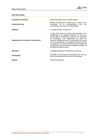 Note d’information


DEFINITIONS

Conseillers Financiers                               Upline Corporate Finance & CDG Capital.
                                                     Constat contradictoire, exécuté par un client et son
Commissionning                                       fournisseur, de la correspondance entre une
                                                     commande et la fourniture correspondante

Emetteur                                             La société STROC Industrie SA

                                                     Il s'agit d'une forme de contrat dans l'industrie de la
                                                     construction et du bâtiment industriel. En vertu d'un
                                                     contrat d'EPC, l'entrepreneur assurera la conception
                                                     de l'installation, son équipement en terme de
Engineering, Procurement, Construction               matériaux nécessaires pour la construction (en propre
                                                     ou en sous-traitance). Le contractant assume le risque
                                                     du projet tant en terme de délais que de budget en
                                                     contrepartie d’une rémunération forfaitaire fonction de
                                                     la portée de travail convenu.

Opération                                            La présente opération d’introduction en bourse

                                                     Ensemble des techniques informatiques de mise en
Productique
                                                     œuvre des systèmes de production automatisés

Société                                              STROC Industrie SA




Introduction en bourse par Augmentation de capital                                               -4-
 