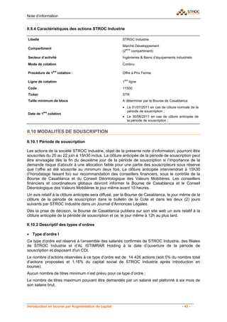 Note d’information


II.9.4 Caractéristiques des actions STROC Industrie

Libellé                                                STROC Industrie
                                                       Marché Développement
Compartiment                                             ème
                                                       (2    compartiment)
Secteur d’activité                                     Ingénieries & Biens d’équipements industriels
Mode de cotation                                       Continu

                   ère
Procédure de 1           cotation :                    Offre à Prix Ferme

                                                        ère
Ligne de cotation                                      1      ligne
Code                                                   11500
Ticker                                                 STR
Taille minimum de blocs                                A déterminer par la Bourse de Casablanca
                                                       • Le 01/07/2011 en cas de côture normale de la
          ère                                            période de souscription ;
Date de 1       cotation
                                                       • Le 30/06/2011 en cas de côture anticipée de
                                                         la période de souscription ;


II.10 MODALITES DE SOUSCRIPTION

II.10.1 Période de souscription

Les actions de la société STROC Industrie, objet de la présente note d’information, pourront être
souscrites du 20 au 22 juin à 15h30 inclus. La clôture anticipée de la période de souscription peut
être envisagée dès la fin du deuxième jour de la période de souscription si l’importance de la
demande risque d’aboutir à une allocation faible pour une partie des souscripteurs sous réserve
que l’offre ait été souscrite au minimum deux fois. La clôture anticipée interviendrait à 15h30
(l’horodatage faisant foi) sur recommandation des conseillers financiers, sous le contrôle de la
Bourse de Casablanca et du Conseil Déontologique des Valeurs Mobilières. Les conseillers
financiers et coordinateurs globaux devront informer la Bourse de Casablanca et le Conseil
Déontologique des Valeurs Mobilières le jour même avant 10 heures.
Un avis relatif à la clôture anticipée sera diffusé, par la Bourse de Casablanca, le jour même de la
clôture de la période de souscription dans le bulletin de la Cote et dans les deux (2) jours
suivants par STROC Industrie dans un Journal d’Annonces Légales.
Dès la prise de décision, la Bourse de Casablanca publiera sur son site web un avis relatif à la
clôture anticipée de la période de souscription et ce, le jour même à 12h au plus tard.

II.10.2 Descriptif des types d’ordres

• Type d’ordre I
Ce type d’ordre est réservé à l’ensemble des salariés confirmés de STROC Industrie, des filiales
de STROC Industrie et d’AL ISTIMRAR Holding à la date d’ouverture de la période de
souscription et disposant d’un CDI.
Le nombre d’actions réservées à ce type d’ordre est de 14 426 actions (soit 5% du nombre total
d’actions proposées et 1,16% du capital social de STROC Industrie après introduction en
bourse).
Aucun nombre de titres minimum n’est prévu pour ce type d’ordre ;
Le nombre de titres maximum pouvant être demandés par un salarié est plafonné à six mois de
son salaire brut.




Introduction en bourse par Augmentation de capital                                           - 43 -
 