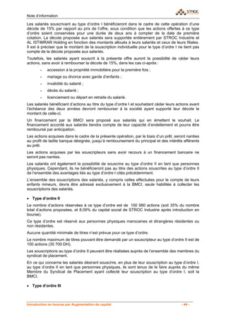Note d’information

Les salariés souscrivant au type d’ordre I bénéficieront dans le cadre de cette opération d’une
décote de 15% par rapport au prix de l’offre, sous condition que les actions offertes à ce type
d’ordre soient conservées pour une durée de deux ans à compter de la date de première
cotation. La décote proposée aux salariés sera supportée entièrement par STROC Industrie et
AL ISTIMRAR Holding en fonction des montants alloués à leurs salariés et ceux de leurs filiales.
Il est à préciser que le montant de la souscription individuelle pour le type d’ordre I ne tient pas
compte de la décote proposée aux salariés.
Toutefois, les salariés ayant souscrit à la présente offre auront la possibilité de céder leurs
actions, sans avoir à rembourser la décote de 15%, dans les cas ci-après :
       -    accession à la propriété immobilière pour la première fois ;
       -    mariage ou divorce avec garde d’enfants ;
       -    invalidité du salarié ;
       -    décès du salarié ;
       -    licenciement ou départ en retraite du salarié.
Les salariés bénéficiant d’actions au titre du type d’ordre I et souhaitant céder leurs actions avant
l’échéance des deux années devront rembourser à la société ayant supporté leur décote le
montant de celle-ci.
Un financement par la BMCI sera proposé aux salariés qui en émettent le souhait. Le
financement accordé aux salariés tiendra compte de leur capacité d’endettement et pourra être
remboursé par anticipation.
Les actions acquises dans le cadre de la présente opération, par le biais d’un prêt, seront nanties
au profit de ladite banque désignée, jusqu’à remboursement du principal et des intérêts afférents
au prêt.
Les actions acquises par les souscripteurs sans avoir recours à un financement bancaire ne
seront pas nanties.
Les salariés ont également la possibilité de souscrire au type d’ordre II en tant que personnes
physiques. Cependant, ils ne bénéficieront pas au titre des actions souscrites au type d’ordre II
de l’ensemble des avantages liés au type d’ordre I cités précédemment.
L’ensemble des souscriptions des salariés, y compris celles effectuées pour le compte de leurs
enfants mineurs, devra être adressé exclusivement à la BMCI, seule habilitée à collecter les
souscriptions des salariés.

• Type d’ordre II
Le nombre d’actions réservées à ce type d’ordre est de 100 980 actions (soit 35% du nombre
total d’actions proposées, et 8,09% du capital social de STROC Industrie après introduction en
bourse).
Ce type d’ordre est réservé aux personnes physiques marocaines et étrangères résidentes ou
non résidentes.
Aucune quantité minimale de titres n’est prévue pour ce type d’ordre.
Le nombre maximum de titres pouvant être demandé par un souscripteur au type d’ordre II est de
100 actions (35 700 DH).
Les souscriptions au type d’ordre II peuvent être réalisées auprès de l’ensemble des membres du
syndicat de placement.
En ce qui concerne les salariés désirant souscrire, en plus de leur souscription au type d’ordre I,
au type d’ordre II en tant que personnes physiques, ils sont tenus de le faire auprès du même
Membre du Syndicat de Placement ayant collecté leur souscription au type d’ordre I, soit la
BMCI.

• Type d’ordre III



Introduction en bourse par Augmentation de capital                                        - 44 -
 