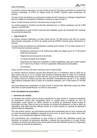 Note d’information

Le nombre d’actions réservées à ce type d’ordre est de 57 703 actions (soit 20% du nombre total
d’actions proposées, et 4,62% du capital social de STROC Industrie après introduction en
bourse).
Ce type d’ordre est réservé aux personnes morales de droit marocain ou étranger n’appartenant
pas à la catégorie d’investisseurs habilités à souscrire au type d’ordre IV.
Aucun nombre de titres minimum n’est prévu pour ce type d’ordre.
Le nombre maximum d’actions pouvant être demandé par un même investisseur est de 2 885
actions (1 029 945 DH).
Les souscriptions au type d’ordre III peuvent être réalisées auprès de l’ensemble des membres
du syndicat de placement.

• Type d’ordre IV
Le nombre d’actions réservées à ce type d’ordre est de 115 406 actions (soit 40% du nombre
total d’actions proposées, et 9,24% du capital social de STROC Industrie après introduction en
bourse).
Ce type d’ordre est réservé aux investisseurs qualifiés selon l’article 12-3 du dahir portant loi n°
1-93-212 de droit marocain suivants :
       -    Entreprises d’assurance et de réassurance telles que régies par la loi 17-99 portant
            Code des Assurances ;
       -    Organismes de prévoyance et de retraite ;
       -    La Caisse de Dépôt et de Gestion ;
       -    Organismes de Placement Collectifs en Valeurs Mobilières régis par le Dahir portant
            loi n°1-93-213 du 4 Rabii II 1414 (21 septembre 1993) actions et diversifiés ;
       -    Les banques.
Aucun nombre minimum de titres n’est prévu pour ce type d’ordre.
Le nombre maximum d’actions pouvant être demandé par un investisseur dans le cadre de ce
type d’ordre est de 10 % du nombre total d’actions proposées dans le cadre de la présente
opération, soit 28 852 actions (10 300 164 DH), sauf pour les OPCVM diversifiés, pour lesquels
le nombre maximum d’actions pouvant être demandé individuellement est de 5 % du nombre
total d’actions proposées dans le cadre de la présente opération, soit 14 426 actions (5 150 082
DH).
Les souscriptions des investisseurs au type d’ordre IV doivent être effectuées auprès de Upline
Securities ou CDG Capital Bourse, au choix du souscripteur.

II.10.3 Conditions de souscription

• Ouverture de compte
A l’exception des enfants mineurs et des investisseurs du type d’ordre IV, toutes les opérations
de souscription doivent être enregistrées dans un compte titres et espèces au nom du
souscripteur ouvert auprès du même membre du syndicat de placement auprès duquel la
souscription est faite. Dans le cas où le membre du syndicat de placement n’a pas le statut de
dépositaire, ledit dépôt doit être effectué auprès d’un autre membre du syndicat de placement
ayant le statut de dépositaire.
Pour les enfants mineurs, les souscriptions peuvent être enregistrées soit sur leurs comptes soit
sur celui des personnes habilitées à souscrire en leurs noms, à savoir celui du père, de la mère,
du tuteur, ou du représentant légal de l’enfant mineur.
Les souscriptions des investisseurs au type d’ordre IV doivent être effectuées auprès des
membres du syndicat de placement autorisés à collecter les souscriptions à ce type d’ordre.
Toutefois, la livraison des titres qui leur seront alloués peut être effectuée auprès d’un dépositaire
non membre du syndicat de placement..



Introduction en bourse par Augmentation de capital                                         - 45 -
 