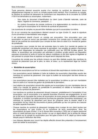 Note d’information

Toute personne désirant souscrire auprès d’un membre du syndicat de placement devra
obligatoirement disposer ou ouvrir un compte auprès dudit membre. Pour l’ouverture du compte,
le membre du syndicat de placement se conformera aux dispositions de la circulaire du CDVM
n°05/10 et demandera au souscripteur, notamment :
    -   Une copie du document d’identification du client (carte d’identité nationale, carte de
        séjour, registre du commerce, passeport…) ;
    -   Un contrat d’ouverture de compte conforme à la réglementation du membre et dûment
        signé par le souscripteur et le membre de syndicat de placement.
Les ouvertures de comptes ne peuvent être réalisées que par le souscripteur lui-même.
En ce qui concerne les souscripteurs désirant souscrir au type d’ordre IV, seule la signature
d’une convention d’intermédiation sera exigée.
Il est strictement interdit d’ouvrir un compte par procuration. Une procuration pour une
souscription ne peut en aucun cas permettre l’ouverture d’un compte pour le mandant, même
dans le cas autorisé de souscription pour compte de tiers dans le cadre d’un mandat de gestion
de portefeuille.
La souscription pour compte de tiers est autorisée dans le cadre d’un mandat de gestion du
portefeuille comportant une clause expresse le permettant. Les sociétés de gestion marocaines
agréées sont dispensées de présenter ces justificatifs pour les OPCVM qu’elles gèrent. De
même, la souscription par procuration est autorisée à condition qu’elle prévoit une disposition
expresse concernant la vente et l’achat de valeurs mobilières et doit être signée et légalisée et
doit préciser le compte titres et espèces sur lequel seront déposés les titres.
L’ouverture de compte pour les enfants mineurs ne peut être réalisée auprès des membres du
syndicat de placement que par le père, la mère, le tuteur, ou le représentant légal de l’enfant
mineur.

• Modalités de souscription
- Toutes les souscriptions se font en numéraire et doivent être exprimées en nombre de titres ;
- Les souscriptions seront réalisées à l’aide de bulletins de souscription disponibles auprès des
  membres du syndicat de placement. Une copie du bulletin de souscription doit être remise au
  souscripteur ;
- Les souscriptions peuvent être réalisées par le souscripteur lui-même ou par son mandataire
  dans le cadre d’un mandat de gestion de portefeuille le permettant ;
- Les bulletins de souscription doivent être signés par le souscripteur (ou son mandataire dans le
  cadre d’un mandat de gestion de portefeuille le permettant) et validés et horodatés par le
  membre du syndicat de placement ;
- Les membres du syndicat de placement doivent s’assurer, préalablement à l’acceptation d’une
  souscription, que le souscripteur a la capacité financière d’honorer ses engagements. Ils sont
  de ce fait tenus d’accepter les ordres de souscription de toute personne habilitée à participer à
  l’opération, à condition que ladite personne fournisse les garanties financières nécessaires. Les
  membres du syndicat de placement sont tenus de conserver dans le dossier relatif à la
  souscription de leur client les documents et pièces justificatifs qui leur ont permis de s’assurer
  de ladite capacité financière ;
- Chaque membre du syndicat de placement s’engage ainsi à exiger de son client (autres que
  les souscripteurs au type d’ordre IV) la couverture de leurs souscriptions. Ainsi, les
  souscriptions de types d’ordre I, II et III doivent être couvertes à 100% par un apport personnel
  et/ou un crédit bancaire pour le type d’ordre I ou par un dépôt effectif, par la remise de chèque
  ou espèce sur le compte du souscripteur pour les types d’ordre II et III, dépôt qui devra rester
  bloqué jusqu’à l’attribution des titres.
- Les chèques déposés pour couvrir les dépôts effectifs doivent être présentés à l’encaissement
  avant de valider la souscription ;




Introduction en bourse par Augmentation de capital                                       - 46 -
 