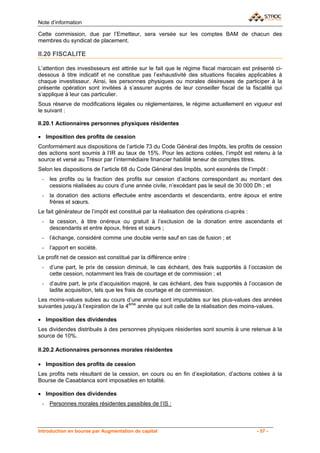 Note d’information

Cette commission, due par l’Emetteur, sera versée sur les comptes BAM de chacun des
membres du syndicat de placement.

II.20 FISCALITE

L’attention des investisseurs est attirée sur le fait que le régime fiscal marocain est présenté ci-
dessous à titre indicatif et ne constitue pas l’exhaustivité des situations fiscales applicables à
chaque investisseur. Ainsi, les personnes physiques ou morales désireuses de participer à la
présente opération sont invitées à s’assurer auprès de leur conseiller fiscal de la fiscalité qui
s’applique à leur cas particulier.
Sous réserve de modifications légales ou réglementaires, le régime actuellement en vigueur est
le suivant :

II.20.1 Actionnaires personnes physiques résidentes

• Imposition des profits de cession
Conformément aux dispositions de l’article 73 du Code Général des Impôts, les profits de cession
des actions sont soumis à l’IR au taux de 15%. Pour les actions cotées, l’impôt est retenu à la
source et versé au Trésor par l’intermédiaire financier habilité teneur de comptes titres.
Selon les dispositions de l’article 68 du Code Général des Impôts, sont exonérés de l’impôt :
 -   les profits ou la fraction des profits sur cession d’actions correspondant au montant des
     cessions réalisées au cours d’une année civile, n’excédant pas le seuil de 30 000 Dh ; et
 -   la donation des actions effectuée entre ascendants et descendants, entre époux et entre
     frères et sœurs.
Le fait générateur de l’impôt est constitué par la réalisation des opérations ci-après :
 -   la cession, à titre onéreux ou gratuit à l’exclusion de la donation entre ascendants et
     descendants et entre époux, frères et sœurs ;
 -   l’échange, considéré comme une double vente sauf en cas de fusion ; et
 -   l’apport en société.
Le profit net de cession est constitué par la différence entre :
 -   d’une part, le prix de cession diminué, le cas échéant, des frais supportés à l’occasion de
     cette cession, notamment les frais de courtage et de commission ; et
 -   d’autre part, le prix d’acquisition majoré, le cas échéant, des frais supportés à l’occasion de
     ladite acquisition, tels que les frais de courtage et de commission.
Les moins-values subies au cours d’une année sont imputables sur les plus-values des années
suivantes jusqu’à l’expiration de la 4ème année qui suit celle de la réalisation des moins-values.

• Imposition des dividendes
Les dividendes distribués à des personnes physiques résidentes sont soumis à une retenue à la
source de 10%.

II.20.2 Actionnaires personnes morales résidentes

• Imposition des profits de cession
Les profits nets résultant de la cession, en cours ou en fin d’exploitation, d’actions cotées à la
Bourse de Casablanca sont imposables en totalité.

• Imposition des dividendes
 -   Personnes morales résidentes passibles de l’IS :



Introduction en bourse par Augmentation de capital                                         - 57 -
 