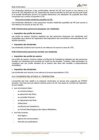 Note d’information

Les dividendes distribués à des contribuables relevant de l’IS sont soumis à une retenue à la
source de 10% libératoire de l’IS. Cependant les revenus précités ne sont pas soumis audit impôt
si la société bénéficiaire fournit à la société distributrice une attestation de propriété des titres
comportant son numéro d’imposition à l’IS.
 -   Personnes morales résidentes passibles de l’IR :
Les dividendes distribués à des personnes morales résidentes passibles de l’IR sont soumis à
une retenue à la source au taux de 10%.

II.20.3 Actionnaires personnes physiques non résidentes

• Imposition des profits de cession
Les profits de cession d’actions réalisées par des personnes physiques non résidentes sont
imposables sous réserve de l’application des dispositions des conventions internationales de non
double imposition.

• Imposition des dividendes
Les dividendes d’actions sont soumis à une retenue à la source au taux de 10%.

II.20.4 Actionnaires personnes morales non résidentes

• Imposition des profits de cession
Les profits de cession d’actions cotées à la Bourse de Casablanca réalisées par des personnes
morales non résidentes sont exonérés de l’impôt sur les sociétés. Toutefois, cette exonération ne
s’applique pas aux profits résultant de la cession des titres des sociétés à prépondérance
immobilière.

• Imposition des dividendes
Les dividendes sont soumis à une retenue à la source équivalente à 10%.

II.21 CHARGES RELATIVES A L’OPERATION

L’ensemble des frais relatifs à la présente introduction en bourse sera supporté par STROC
Industrie. Ces frais sont par ailleurs estimés autour de 5% hors taxes du montant de l’opération.
Ils sont relatifs :
• aux commissions liées :
 -      au conseil juridique ;
 -      au placement des titres ;
 -      au conseiller financier ;
 -      au dépositaire des titres ;
 -      à Maroclear ;
 -      à la Bourse de Casablanca ;
 -      au Conseil Déontologique des Valeurs Mobilières ;
• aux frais suivants :
 -      frais légaux ;
 -      agence de communication ;
 -      frais liés aux publications ;




Introduction en bourse par Augmentation de capital                                        - 58 -
 