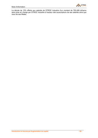 Note d’information

La décote de 15% offerte aux salariés de STROC Industrie d’un montant de 792.499 dirhams
sera prise en charge par STROC Industrie à hauteur des souscriptions de ses salariés ainsi que
ceux de ses filiales.




Introduction en bourse par Augmentation de capital                                  - 59 -
 