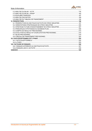 Note d’information
   V.2 ANALYSE DU BILAN – ACTIF ................................................................................................................. 176
   V.3 ANALYSE DU BILAN - PASSIF ............................................................................................................... 183
   V.4 EQUILIBRE FINANCIER .......................................................................................................................... 187
   V.5 ANALYSE DES RATIOS .......................................................................................................................... 189
   V.6 ANALYSE DU TABLEAU DE FINANCEMENT ......................................................................................... 194
VI. PERSPECTIVES............................................................................................................................................ 196
   VI.1 PERSPECTIVES DU SECTEUR D’ACTIVITE DE STROC INDUSTRIE................................................. 197
   VI.2 ORIENTATIONS STRATEGIQUES DE STROC INDUSTRIE ................................................................. 205
   VI.3 STRATEGIE FUTURE D’INVESTISSEMENT DE STROC INDUSTRIE ................................................. 207
   VI.4 PRINCIPALES HYPOTHESES DU BUSINESS PLAN ............................................................................ 208
   VI.5 COMPTE DE RESULTAT PREVISIONNEL ............................................................................................ 210
   VI.6 EVOLUTION DU RESULTAT D’EXPLOITATION PREVISIONNEL ........................................................ 216
   VI.7 BILAN PREVISIONNEL........................................................................................................................... 219
   VI.8 TABLEAU DE FINANCEMENT PREVISIONNEL .................................................................................... 223
VII. FAITS EXCEPTIONNELS ET LITIGES ........................................................................................................ 224
   VII.1 FAITS EXCEPTIONNELS ...................................................................................................................... 225
   VII.2 LITIGES.................................................................................................................................................. 225
VIII. FACTEURS DE RISQUES........................................................................................................................... 226
   VIII.1 RISQUES AFFERENTS AU SECTEUR D’ACTIVITE............................................................................ 227
   VIII.2 RISQUES LIES À L’ACTIVITE .............................................................................................................. 228
ANNEXES ........................................................................................................................................................... 229 




Introduction en bourse par Augmentation de capital                                                                                                   -6-
 