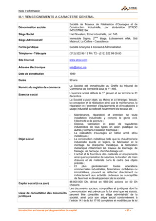 Note d’information

III.1 RENSEIGNEMENTS A CARACTERE GENERAL

                                           Société de Travaux de Réalisation d’Ouvrages et de
Dénomination sociale                       Construction Industrielle, par abréviation STROC
                                           INDUSTRIE SA.
Siège Social                               Had Soualem, Zone Industrielle, Lot. 145.
                                           Immeuble Sigma, 2ème étage, Lotissement Afak, Sidi
Siège Administratif
                                           Maârouf, La Colline - Casablanca

Forme juridique                            Société Anonyme à Conseil d’Administration

Téléphone - Télécopie                      (212) 522 99 15 70 / 72 - (212) 522 99 09 80

Site Internet                              www.stroc.com

Adresse électronique                       info@stroc.ma

Date de constitution                       1989

Durée                                      99 ans

                                           La Société est immatriculée au Greffe du tribunal de
Numéro du registre de commerce
                                           Commerce de Berrechid sous le n°1489.
                                           L’exercice social débute le 1er janvier et se termine le 31
Exercice social
                                           décembre
                                           La Société a pour objet, au Maroc et à l’étranger, l’étude,
                                           la conception et la réalisation ainsi que la maintenance, la
                                           réparation et l’entretien d’équipements et d’installations à
                                           usage industriel ou collectif notamment les travaux de :

                                           -     Maintenance, réparation et entretien de toute
                                                 installation industrielle y compris le génie civil,
                                                 l’électricité et la peinture ;
                                           - Dépose, fabrication et pose de tuyauteries
                                                 industrielles de tous types en acier, plastique ou
                                                 autres y compris l’isolation thermique ;
                                           - La réalisation d’ouvrages en béton armé et/ou
                                                 métalliques ;
Objet social                               - La construction métallique telle que la chaudronnerie
                                                 industrielle lourde et légère, la fabrication et le
                                                 montage de charpente métallique, la fabrication
                                                 mécanique notamment les travaux de tournage, de
                                                 fraisage, de découpe, d’emboutissage etc…
                                           - L’achat et la fourniture des matériels et équipements
                                                 ainsi que la prestation de services, la location de main
                                                 d’œuvre et de matériels dans le cadre des objets
                                                 précités ;
                                           - Et          plus       généralement,   toutes      opérations
                                                 commerciales industrielles, financières, mobilières ou
                                                 immobilières, pouvant se rattacher directement ou
                                                 indirectement aux activités ci-dessus ou susceptible
                                                 de favoriser le développement de la société.
                                           48 000 000 Dh, divisé en 960 000 actions de 50 Dh
Capital social (à ce jour)
                                           chacune.
                                           Les documents sociaux, comptables et juridiques dont la
                                           communication est prévue par la loi ainsi que les statuts,
Lieux de consultation des documents
                                           peuvent être consultés au siège administratif de la
juridiques
                                           société, ainsi qu’à son siège social conformément à
                                           l’article 141 de la loi 17-95 complétée et modifiée par la loi


Introduction en bourse par Augmentation de capital                                            - 61 -
 