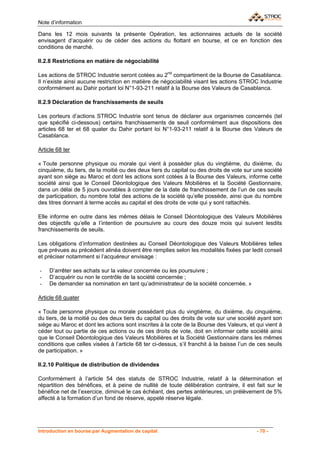 Note d’information

Dans les 12 mois suivants la présente Opération, les actionnaires actuels de la société
envisagent d’acquérir ou de céder des actions du flottant en bourse, et ce en fonction des
conditions de marché.

II.2.8 Restrictions en matière de négociabilité

Les actions de STROC Industrie seront cotées au 2nd compartiment de la Bourse de Casablanca.
Il n’existe ainsi aucune restriction en matière de négociabilité visant les actions STROC Industrie
conformément au Dahir portant loi N°1-93-211 relatif à la Bourse des Valeurs de Casablanca.

II.2.9 Déclaration de franchissements de seuils

Les porteurs d’actions STROC Industrie sont tenus de déclarer aux organismes concernés (tel
que spécifié ci-dessous) certains franchissements de seuil conformément aux dispositions des
articles 68 ter et 68 quater du Dahir portant loi N°1-93-211 relatif à la Bourse des Valeurs de
Casablanca.

Article 68 ter

« Toute personne physique ou morale qui vient à posséder plus du vingtième, du dixième, du
cinquième, du tiers, de la moitié ou des deux tiers du capital ou des droits de vote sur une société
ayant son siège au Maroc et dont les actions sont cotées à la Bourse des Valeurs, informe cette
société ainsi que le Conseil Déontologique des Valeurs Mobilières et la Société Gestionnaire,
dans un délai de 5 jours ouvrables à compter de la date de franchissement de l’un de ces seuils
de participation, du nombre total des actions de la société qu’elle possède, ainsi que du nombre
des titres donnant à terme accès au capital et des droits de vote qui y sont rattachés.

Elle informe en outre dans les mêmes délais le Conseil Déontologique des Valeurs Mobilières
des objectifs qu’elle a l’intention de poursuivre au cours des douze mois qui suivent lesdits
franchissements de seuils.

Les obligations d’information destinées au Conseil Déontologique des Valeurs Mobilières telles
que prévues au précédent alinéa doivent être remplies selon les modalités fixées par ledit conseil
et préciser notamment si l’acquéreur envisage :

-   D’arrêter ses achats sur la valeur concernée ou les poursuivre ;
-   D’acquérir ou non le contrôle de la société concernée ;
-   De demander sa nomination en tant qu’administrateur de la société concernée. »

Article 68 quater

« Toute personne physique ou morale possédant plus du vingtième, du dixième, du cinquième,
du tiers, de la moitié ou des deux tiers du capital ou des droits de vote sur une société ayant son
siège au Maroc et dont les actions sont inscrites à la cote de la Bourse des Valeurs, et qui vient à
céder tout ou partie de ces actions ou de ces droits de vote, doit en informer cette société ainsi
que le Conseil Déontologique des Valeurs Mobilières et la Société Gestionnaire dans les mêmes
conditions que celles visées à l’article 68 ter ci-dessus, s’il franchit à la baisse l’un de ces seuils
de participation. »

II.2.10 Politique de distribution de dividendes

Conformément à l’article 54 des statuts de STROC Industrie, relatif à la détermination et
répartition des bénéfices, et à peine de nullité de toute délibération contraire, il est fait sur le
bénéfice net de l’exercice, diminué le cas échéant, des pertes antérieures, un prélèvement de 5%
affecté à la formation d’un fond de réserve, appelé réserve légale.




Introduction en bourse par Augmentation de capital                                          - 70 -
 