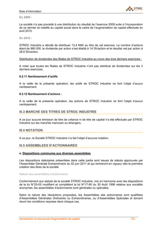Note d’information

En 2009 :

La société n’a pas procédé à une distribution du résultat de l’exercice 2009 suite à l’incorporation
de ce dernier en totalité au capital social dans le cadre de l’augmentation de capital effectuée en
avril 2010.

En 2010 :

STROC Industrie a décidé de distribuer 13,4 Mdh au titre de cet exercice. Le nombre d’actions
étant de 960 000, le dividende par action s’est établit à 14 Dh/action et le résultat net par action à
28,6 Dh/action.

Distribution de dividendes des filiales de STROC Industrie au cours des trois derniers exercices :

A noter que toutes les filiales de STROC Industrie n’ont pas distribué de dividendes sur les 3
derniers exercices.

II.2.11 Nantissement d’actifs

A la veille de la présente opération, les actifs de STROC Industrie ne font l’objet d’aucun
nantissement.

II.2.12 Nantissement d’actions :

A la veille de la présente opération, les actions de STROC Industrie ne font l’objet d’aucun
nantissement.

III.3 MARCHE DES TITRES DE STROC INDUSTRIE

A ce jour aucune émission de titre de créance ni de titre de capital n’a été effectuée par STROC
Industrie sur les marchés marocain ou étrangers.

III.4 NOTATION

A ce jour, la Société STROC Industrie n’a fait l’objet d’aucune notation.

III.5 ASSEMBLEES D’ACTIONNAIRES

a. Dispositions communes aux diverses assemblées

Les dispositions statutaires présentées dans cette partie sont issues de statuts approuvés par
l’Assemblée Générale Extraordinaire du 02 juin 2011 et qui rentreront en vigueur dès la première
cotation des titres de la société.

Nature des assemblées d’actionnaires

Conformément aux statuts de la société STROC Industrie, mis en harmonie avec les dispositions
de la loi N°20-05 modifiant et complétant la loi N°17-95 du 30 Août 1996 relative aux sociétés
anonymes, les assemblées d’actionnaires sont générales ou spéciales.

Selon la nature des résolutions proposées, les Assemblées des actionnaires sont qualifiées
d’Assemblées Générales Ordinaires ou Extraordinaires, ou d’Assemblées Spéciales et doivent
réunir les conditions requises dans chaque cas.




Introduction en bourse par Augmentation de capital                                         - 72 -
 