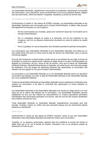 Note d’information

Les Assemblées Générales, régulièrement convoquées et constituées, représentent l’universalité
des actionnaires. Leurs résolutions, prises conformément à la loi et aux présents Statuts, obligent
tous les actionnaires, même les absents, incapables, dissidents ou privés du droit de vote.

Convocation aux assemblées d’actionnaires

Conformément à l’article 21 des statuts de STROC Industrie, Les Assemblées Générales et les
Assemblées Spéciales sont convoquées par le Conseil d’Administration. A défaut, elles peuvent
être également convoquées, en cas d’urgence :

    -   Par les Commissaires aux Comptes, après avoir vainement requis leur convocation par le
        Conseil d’Administration ;

    -   Par un mandataire désigné en justice à la demande, soit de tout intéressé en cas
        d’urgence, soit d’un ou plusieurs actionnaires réunissant au moins le dixième du capital
        social ; ou

    -   Par le Liquidateur en cas de dissolution de la Société et pendant la période de liquidation.

Les convocations aux Assemblées Générales et aux Assemblées Spéciales sont faites par un
avis publié trente (30) jours au moins avant la date de réunion de l’assemblée, dans un journal
d’annonces légales.

Cet avis doit mentionner la dénomination sociale suivie le cas échéant de son sigle, la forme de
la Société, le montant du capital social, l’adresse du siège social, le numéro d’immatriculation au
Registre du Commerce, les jour, heure et lieu de réunion, ainsi que la nature de l’Assemblée
Générale Ordinaire, Générale Extraordinaire ou Spéciale, son ordre du jour et le texte des projets
de résolutions. Pour les projets de résolutions émanant des actionnaires, la convocation doit
indiquer s’ils sont agréés ou non par le Conseil d’Administration.

La convocation à une Assemblée Générale ou à une Assemblée Spéciale réunie sur deuxième
convocation doit rappeler, en outre, la date de l’Assemblée Générale ou de l’Assemblée Spéciale
qui n’a pu valablement délibérer.

Toutes les Assemblées Générales et Assemblées Spéciales seront valablement constituées sans
question de convocation ni de délai si l’unanimité des actionnaires s’y trouve présente ou
représentée.

Les Assemblées Générales et les Assemblées Spéciales sont réunies au siège social ou en tout
autre lieu de la même ville désigné par la convocation. Les Assemblées Générales peuvent
valablement se tenir par des moyens de visioconférence ou moyens équivalents permettant
l’identification des actionnaires participant à la réunion, dès lors que les dits moyens remplissent
les conditions prévues par la loi.

Toute Assemblée Générale ou Assemblée Spéciale irrégulièrement convoquée peut être
annulée. Toutefois, l’action en nullité n’est pas recevable lorsque tous les actionnaires étaient
présents ou représentés.

Ordre du jour

Conformément à l’article 22 des statuts de STROC Industrie, l’ordre du jour des Assemblées
Générales et des Assemblées Spéciales est arrêté par l’auteur de la convocation.

Toutefois, un ou plusieurs actionnaires, agissant dans les conditions et suivant les formes et
délais fixés par la loi, ont la faculté de requérir l’inscription d’un ou de plusieurs projets de
résolutions à l’ordre du jour.



Introduction en bourse par Augmentation de capital                                       - 73 -
 
