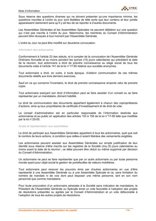 Note d’information

Sous réserve des questions diverses qui ne doivent présenter qu’une importance minime, les
questions inscrites à l’ordre du jour sont libellées de telle sorte que leur contenu et leur portée
apparaissent clairement sans qu’il y ait lieu de se reporter à d’autres documents.

Les Assemblées Générales et les Assemblées Spéciales ne peuvent délibérer sur une question
qui n’est pas inscrite à l’ordre du jour. Néanmoins, les membres du Conseil d’Administration
peuvent être révoqués à tout moment par l’Assemblée Générale.

L’ordre du Jour ne peut être modifié sur deuxième convocation.

Information des actionnaires

Conformément à l’article 23 des statuts, et à compter de la convocation de l’Assemblée Générale
Ordinaire Annuelle et au moins pendant les quinze (15) jours calendaires qui précèdent la date
de la réunion, tout actionnaire a droit de prendre connaissance au siège social de tous les
documents visés à l’article 141 de la loi n°17-95 relative aux sociétés anonymes.

Tout actionnaire a droit, en outre, à toute époque, d’obtenir communication de ces mêmes
documents relatifs aux trois derniers exercices.

Sauf en ce qui concerne l’inventaire, le droit de prendre connaissance emporte celui de prendre
copie.

Tout actionnaire exerçant son droit d’information peut se faire assister d’un conseil ou se faire
représenter par un mandataire, dûment habilité.

Le droit de communication des documents appartient également à chacun des copropriétaires
d’actions, ainsi qu’aux propriétaires de certificats d’investissement et de droit de vote.

Le conseil d’administration est en particulier responsable de l’information destinée aux
actionnaires et au public en application des articles 153 à 156 de la loi n°17-95 telle que modifiée
par la loi n°20-05.

Accès et représentation aux assemblées

Le droit de participer aux Assemblées Générales appartient à tous les actionnaires, quel que soit
le nombre de leurs actions, à condition que celles-ci soient libérées des versements exigibles.

Les actionnaires peuvent assister aux Assemblées Générales sur simple justification de leur
identité sous réserve d’être inscrits sur les registres de la Société cinq (5) jours calendaires au
moins avant la date de la réunion ; ce délai pouvant être réduit ou même supprimé par décision
du Conseil d’Administration.

Un actionnaire ne peut se faire représenter que par un autre actionnaire ou par toute personne
morale ayant pour objet social la gestion de portefeuilles de valeurs mobilières.

Tout actionnaire peut recevoir les pouvoirs émis par d’autres actionnaires en vue d’être
représenté à une Assemblée Générale ou à une Assemblée Spéciale et ce, sans limitation du
nombre de mandats ni de voix dont peut disposer une même personne, tant en son nom
personnel que comme mandataire.

Pour toute procuration d’un actionnaire adressée à la Société sans indication de mandataire, le
Président de l’Assemblée Générale ou Spéciale émet un vote favorable à l’adoption des projets
de résolutions présentés ou agréés par le Conseil d’Administration et un vote défavorable à
l’adoption de tous les autres projets de résolutions.




Introduction en bourse par Augmentation de capital                                       - 74 -
 