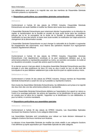 Note d’information

Les délibérations sont prises à la majorité des voix des membres de l’Assemblée Générale
Ordinaire présents ou représentés.

c. Dispositions particulières aux assemblées générales extraordinaires

Attributions

Conformément à l’article 32 des statuts de STROC Industrie, l’Assemblée Générale
Extraordinaire est seule habilitée à modifier les Statuts dans toutes leurs stipulations.

L’Assemblée Générale Extraordinaire peut notamment décider l’augmentation ou la réduction du
capital, la transformation de la Société en société de toute autre forme dans les conditions
prévues par la loi, la prorogation de la durée de la Société, la dissolution anticipée, la
modification du taux des actions, la fusion avec toute société, la modification de l’objet social et le
changement de la dénomination sociale.

L’Assemblée Générale Extraordinaire ne peut changer la nationalité de la Société ni augmenter
les engagements des actionnaires, sous réserve des opérations résultant d’un regroupement
d’actions régulièrement effectué.

Quorum

Conformément à l’article 33 des statuts de STROC Industrie, l’Assemblée Générale
Extraordinaire n’est régulièrement constituée et ne peut valablement délibérer que si les
actionnaires présents ou représentés possèdent au moins, sur première convocation, la moitié et
sur deuxième convocation, le quart des actions ayant le droit de vote.

Si ce dernier quorum n’est pas atteint, la deuxième Assemblée Générale Extraordinaire peut être
prorogée à une date postérieure de deux (2) mois au plus à partir du jour où elle avait été
convoquée et ne peut délibérer valablement que si elle réunit le quart du capital social au moins.

Délibérations et votes

Conformément à l’article 34 des statuts de STROC Industrie, Chaque membre de l’Assemblée
Générale Extraordinaire a autant de voix qu’il possède ou représente d’actions.

Dans toutes les Assemblées Générales Extraordinaires, les délibérations sont prises à la majorité
des deux tiers des voix des actionnaires présents ou représentés.

Lorsque l’Assemblée Générale Extraordinaire délibère sur l’approbation d’un apport en nature ou
l’octroi d’un avantage particulier, les actions de l’apporteur ou du bénéficiaire ne sont pas prises
en compte pour le calcul de la majorité ; l’apporteur ou le bénéficiaire n’a voix délibérative, ni
pour lui-même, ni comme mandataire.

d. Dispositions particulières aux assemblées spéciales

Attributions - délibérations

Conformément à l’article 35 des statuts de STROC Industrie, Les Assemblées Spéciales
réunissent les titulaires d’actions d’une catégorie déterminée.

Les Assemblées Spéciales sont compétentes pour statuer sur toute décision intéressant la
catégorie d’actions dont leurs membres sont titulaires.

La décision d’une Assemblée Générale de modifier les droits relatifs à une catégorie d’actions
n’est définitive qu’après approbation par l’Assemblée Spéciale de cette catégorie.


Introduction en bourse par Augmentation de capital                                          - 77 -
 