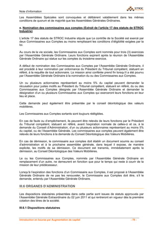 Note d’information

Les Assemblées Spéciales sont convoquées et délibèrent valablement dans les mêmes
conditions de quorum et de majorité que les Assemblées Générales Ordinaires.

e. Nomination des commissaires aux comptes (Extrait de l’article 17 des statuts de STROC
Industrie)

L’article 17 des statuts de STROC Industrie stipule que Le contrôle de la Société est exercé par
deux Commissaires aux Comptes au moins remplissant les conditions d’éligibilité exigées par la
loi.

Au cours de la vie sociale, les Commissaires aux Comptes sont nommés pour trois (3) exercices
par l’Assemblée Générale Ordinaire. Leurs fonctions expirent après la réunion de l’Assemblée
Générale Ordinaire qui statue sur les comptes du troisième exercice.

A défaut de nomination des Commissaires aux Comptes par l’Assemblée Générale Ordinaire, il
est procédé à leur nomination par ordonnance du Président du Tribunal compétent, statuant en
référé, à la requête de tout actionnaire. La mission ainsi conférée prend fin lorsqu’il a été pourvu
par l’Assemblée Générale Ordinaire à la nomination du ou des Commissaires aux Comptes.

Un ou plusieurs actionnaires représentant au moins 5% du capital peuvent demander la
récusation pour justes motifs au Président du Tribunal compétent, statuant en référé, du ou des
Commissaires aux Comptes désignés par l’Assemblée Générale Ordinaire et demander la
désignation d’un ou plusieurs Commissaires aux Comptes qui exerceront leurs fonctions en leur
lieu et place.

Cette demande peut également être présentée par le conseil déontologique des valeurs
mobilières.

Les Commissaires aux Comptes sortants sont toujours rééligibles.

En cas de faute ou d’empêchement, ils peuvent être relevés de leurs fonctions par le Président
du Tribunal compétent, statuant en référé, avant l’expiration normale de celles-ci et ce, à la
demande du Conseil d’Administration, d’un ou plusieurs actionnaires représentant au moins 5%
du capital, ou de l’Assemblée Générale. Les commissaires aux comptes peuvent également être
relevés de leurs fonctions à la demande du Conseil Déontologique des Valeurs Mobilières.

En cas de démission, le commissaire aux comptes doit établir un document soumis au conseil
d'administration et à la prochaine assemblée générale, dans lequel il expose, de manière
explicite, les motifs de sa démission. Ce document est transmis, immédiatement après la
démission, au Conseil Déontologique des Valeurs Mobilières.

Le ou les Commissaires aux Comptes, nommés par l’Assemblée Générale Ordinaire en
remplacement d’un autre, ne demeurent en fonction que pour le temps qui reste à courir de la
mission de leur prédécesseur.

Lorsqu'à l’expiration des fonctions d’un Commissaire aux Comptes, il est proposé à l’Assemblée
Générale Ordinaire de ne pas les renouveler, le Commissaire aux Comptes doit être, s’il le
demande, entendu par l’Assemblée Générale Ordinaire.

III.6 ORGANES D’ADMINISTRATION

Les dispositions statutaires présentées dans cette partie sont issues de statuts approuvés par
l’Assemblée Générale Extraordinaire du 02 juin 2011 et qui rentreront en vigueur dès la première
cotation des titres de la société.

III.6.1 Dispositions statutaires



Introduction en bourse par Augmentation de capital                                       - 78 -
 