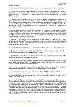 Note d’information

PRESIDENCE ET SECRETARIAT (Extrait de l’article 14 des statuts de STROC Industrie)

Le Conseil d’Administration nomme, parmi ses membres personnes physiques, un Président,
dont il fixe la durée des fonctions sans qu’elle puisse excéder la durée de son mandat
d’Administrateur. Le Président du Conseil d’Administration est rééligible par le Conseil
d’Administration.

Le Président du Conseil d’Administration représente le Conseil d’Administration. Il organise et
dirige les travaux de celui-ci, dont il rend compte à l’Assemblée Générale. Il veille au bon
fonctionnement des organes de la Société et s’assure en particulier que les Administrateurs sont
en mesure de remplir leurs fonctions. A ce titre, le Président du Conseil d’Administration doit
adresser à chaque Administrateur tous les documents et             informations nécessaires à
l’accomplissement de sa mission.

Le Conseil d’Administration, nomme sur proposition du Président, un secrétaire du Conseil
chargé de l’organisation des réunions du Conseil sous l’autorité du Président, et de la rédaction
et de la consignation des procès-verbaux dans les conditions prescrites par la loi. Ce secrétaire
peut être un salarié de la Société ou un homme de l’art choisi en dehors de la Société, à
l’exception des Commissaires aux comptes.

Le Conseil d’Administration fixe le montant de la rémunération du Président du Conseil
d’Administration ainsi que son mode de calcul et de versement. Il fixe également, sur proposition
du Président du Conseil d’Administration, la rémunération du secrétaire du Conseil ainsi que son
mode de calcul et de versement.

REUNIONS ET DELIBERATIONS (Extrait de l’article 14 des statuts de STROC Industrie)

Le Conseil d’Administration se réunit au moins deux fois par an et aussi souvent que l’intérêt de
la société le nécessite sur la convocation de son Président.

Le Président fixe l’ordre du jour du Conseil d’Administration, en tenant compte des demandes
d’inscription émanant de chaque Administrateur.

Les convocations sont faites par lettre adressée à chaque Administrateur huit jours au moins
avant la date fixée pour la réunion. En cas d’urgence, ce délai peut être raccourci, mais en tenant
compte du lieu de résidence des Administrateurs.

Les convocations doivent indiquer l’ordre du jour de la réunion et toutes les informations
nécessaires pour permettre aux Administrateurs de se préparer aux délibérations.

Les Administrateurs sont convoqués aux séances du Conseil d’Administration par écrit.

La réunion du Conseil d’Administration a lieu soit au siège social, soit dans tout autre endroit
indiqué dans la convocation.

Une réunion du Conseil d’Administration peut valablement se tenir par des moyens de
visioconférence ou moyens équivalents permettant l’identification des Administrateurs participant
à la réunion, dès lors que les dits moyens remplissent les conditions prévues par la loi. Toutefois,
(i) la désignation et la révocation du Président du Conseil d’Administration, (ii) la désignation de
Directeurs Généraux Délégués et la fixation de leur rémunération, (iii) la révocation du Directeur
Général et des Directeurs Généraux Délégués, (iv) la convocation des Assemblées Générales
d’actionnaires, la fixation de leur ordre du jour, des projets de résolutions à leur soumettre et des
rapports à leur présenter, (v) ainsi que l’établissement des états de synthèse, sont des décisions
que le Conseil d’Administration ne peut adopter par des moyens de visioconférence ou des
moyens équivalents.




Introduction en bourse par Augmentation de capital                                        - 80 -
 