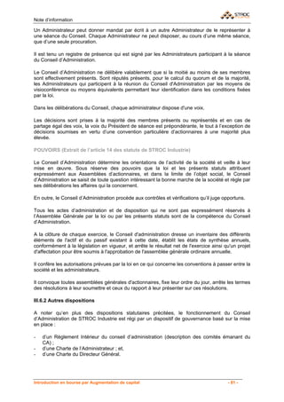 Note d’information

Un Administrateur peut donner mandat par écrit à un autre Administrateur de le représenter à
une séance du Conseil. Chaque Administrateur ne peut disposer, au cours d’une même séance,
que d’une seule procuration.

Il est tenu un registre de présence qui est signé par les Administrateurs participant à la séance
du Conseil d’Administration.

Le Conseil d’Administration ne délibère valablement que si la moitié au moins de ses membres
sont effectivement présents. Sont réputés présents, pour le calcul du quorum et de la majorité,
les Administrateurs qui participent à la réunion du Conseil d'Administration par les moyens de
visioconférence ou moyens équivalents permettant leur identification dans les conditions fixées
par la loi.

Dans les délibérations du Conseil, chaque administrateur dispose d'une voix.

Les décisions sont prises à la majorité des membres présents ou représentés et en cas de
partage égal des voix, la voix du Président de séance est prépondérante, le tout à l’exception de
décisions soumises en vertu d’une convention particulière d’actionnaires à une majorité plus
élevée.

POUVOIRS (Extrait de l’article 14 des statuts de STROC Industrie)

Le Conseil d’Administration détermine les orientations de l’activité de la société et veille à leur
mise en œuvre. Sous réserve des pouvoirs que la loi et les présents statuts attribuent
expressément aux Assemblées d’actionnaires, et dans la limite de l’objet social, le Conseil
d’Administration se saisit de toute question intéressant la bonne marche de la société et règle par
ses délibérations les affaires qui la concernent.

En outre, le Conseil d’Administration procède aux contrôles et vérifications qu’il juge opportuns.

Tous les actes d’administration et de disposition qui ne sont pas expressément réservés à
l’Assemblée Générale par la loi ou par les présents statuts sont de la compétence du Conseil
d’Administration.

A la clôture de chaque exercice, le Conseil d'administration dresse un inventaire des différents
éléments de l'actif et du passif existant à cette date, établit les états de synthèse annuels,
conformément à la législation en vigueur, et arrête le résultat net de l'exercice ainsi qu'un projet
d'affectation pour être soumis à l'approbation de l'assemblée générale ordinaire annuelle.

Il confère les autorisations prévues par la loi en ce qui concerne les conventions à passer entre la
société et les administrateurs.

Il convoque toutes assemblées générales d'actionnaires, fixe leur ordre du jour, arrête les termes
des résolutions à leur soumettre et ceux du rapport à leur présenter sur ces résolutions.

III.6.2 Autres dispositions

A noter qu’en plus des dispositions statutaires précitées, le fonctionnement du Conseil
d’Administration de STROC Industrie est régi par un dispositif de gouvernance basé sur la mise
en place :

-   d’un Règlement Intérieur du conseil d’administration (description des comités émanant du
    CA) ;
-   d’une Charte de l’Administrateur ; et,
-   d’une Charte du Directeur Général.




Introduction en bourse par Augmentation de capital                                        - 81 -
 