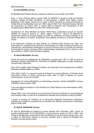 Note d’information

-   M. Saâd BENDIDI, (52 ans)

M. BENDIDI était Président Directeur Général de l’ONA de Janvier 2005 à Avril 2008.

Entre le mois d’Octobre 2002 à Janvier 2005, M. BENDIDI a occupé le poste de Président
Directeur Général de RMA WATANYA, et Administrateur à BMCE Bank, BMCE Capital,
Maghrébail, CTM, Salafin, Risma (Accor), Lydec et Sofac, Président du Conseil et Président du
Comité Exécutif de Meditelecom de Juin 1999 à Janvier 2005, Vice Président Directeur Général
de Finance.com de Janvier 2001 à Janvier 2005 et Directeur des Participations et des
Investissements à BMCE Bank de Juillet 1997 à Décembre 2000.

Actuellement, M. Saâd BENDIDI est Gérant HWM Maroc représentant exclusif de Haworth
(Mobilier de bureau et cloisons au Maroc, Algérie, Tunisie et Libye. Il est également le
représentant exclusif de Figueras (sièges de salles de conférence, de salles d’aéroport et de
stades, de théâtres et cinémas), de Bontempi Casa (Mobilier d’Intérieur), de SitLand (Sièges de
travail).

Il est notamment, président de Jasia Holding, Co- Président Alloy Partners LLC. New York
(Consultants en investissements financiers), Administrateur de Gobal Prosperity Partners LLC.
Columbia NC, Administrateur représentant du Groupe Forrest au sein du Conseil de la Banque
Commerciale du Congo. Kinshasa, RDC et Administrateur représentant Riva y Garcia au sein
des conseils de HHM (Tunisie) et Sodinco (Algérie).

-   M. Rachid BELKAHIA, (57 ans)

Durant son parcours professionnel, M. BELKAHIA a occupé entre 1981 et 1989 le poste de
Secrétaire Général CHANTERS ET ATELIERS DU MAROC (Réparations navales, Mécanique,
Chaudronnerie, Electricité).

Entre 1997 et 2000, il était Président Fondateur de l’Association des Professionnels du Matériel
Biomédical (APMB) affiliée à la CGEM.

Entre 2000 et 2003, il a occupé le poste de Président du Comite d'Ethique, et Président de la
Commission Ethique et Bonne Gouvenance entre 2003 et 2006 et Membre du conseil
d'administration, au sein de la CGEM.

Actuellement, M. Rachid BELKAHIA est Administrateur Directeur Général ERAMEDIC (Groupe
COFIMAG), depuis octobre 1989.

Il est aussi Membre fondateur et Vice Président de l’institut Marocain des Administrateurs (IMA),
depuis juin 2009.

Depuis 2009, il est Vice-président de la Commission Economie et Membre du Conseil National
de l’Entreprise (CNE), au sein de la Confédération Générale des Entreprises du Maroc (CGEM).

Il assure la fonction de Président de la Commission Nationale Gouvernance d'Entreprise
présidée par la CGEM et coordonnée par le Ministère des Affaires Economiques et Générales,
depuis l’année 2008.

-   M. SAID EL BAGHDADI, (42 ans)

M. Said EL BAGHDADI est diplômé de l’école Centrale Paris (Promotion 1991). Durant sa
carrière professionnelle, M. EL BAGHDADI a occupé plusieurs postes de 1991 à 1999 chez
Procter & Gamble Maroc notamment en tant que Directeur du service client & Supply Chain, puis
a intégré en 1999 Maroc Telecom en tant que conseiller dans le cabinet du Président puis
Directeur commercial grand public.



Introduction en bourse par Augmentation de capital                                    - 84 -
 