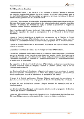 Note d’information

III.7.1 Dispositions statutaires

Conformément à l’article 15 des statuts de STROC Industrie, la Direction Générale de la société
est assumée, sous sa responsabilité, soit par le Président du Conseil d’Administration, avec le
titre de Président Directeur Général, soit par une personne physique, nommée par le Conseil
d’Administration, portant le titre de Directeur Général.

Le Conseil d’Administration choisit entre les deux modalités susvisées d’exercice de la Direction
Générale. Ce choix est porté à la connaissance des actionnaires lors de la prochaine Assemblée
Générale et fait l’objet des formalités de dépôt, de publicité et d’inscription au Registre de
Commerce dans les conditions prévues par la loi.

Dans l’hypothèse où le Président du Conseil d’Administration exerce les fonctions de Directeur
Général, les stipulations des statuts et les dispositions de la loi relatives à ce dernier lui sont
applicables.

Lorsque la Direction Générale de la Société n’est pas assumée par le Président du Conseil
d’Administration, le Conseil d’Administration nomme une personne physique, choisie parmi les
membres du Conseil d’Administration ou en dehors d’eux qui porte le titre de Directeur Général.

Lorsque le Directeur Général est un Administrateur, la durée de ses fonctions ne peut excéder
celle de son mandat.

Le Directeur Général est révocable à tout moment par le Conseil d’Administration.

Le Directeur Général est investi des pouvoirs les plus étendus pour agir en toutes circonstances
au nom de la Société et pour représenter celle-ci dans ses rapports avec les tiers, sous réserve
toutefois des pouvoirs que la loi et les présents Statuts attribuent expressément aux Assemblées
Générales d’actionnaires, au Président du Conseil d’Administration, au Conseil d’Administration,
et dans la limite de l’objet social.

Sur proposition du Directeur Général, le Conseil d’Administration peut donner mandat à une ou
plusieurs personnes physiques chargées d’assister le Directeur Général, avec le titre de
Directeur Général Délégué.

Les Directeurs Généraux Délégués sont obligatoirement des personnes physiques. Ils peuvent
être choisis parmi les Administrateurs ou en dehors d’eux. Lorsqu’un Directeur Général Délégué
est un Administrateur, la durée de ses fonctions ne peut excéder son mandat.

A l’égard de la Société, les Directeurs Généraux Délégués sont investis des pouvoirs dont le
Conseil d’Administration détermine, sur proposition du Directeur Général, l’étendue et la durée.

A l’égard des tiers, les Directeurs Généraux Délégués disposent des mêmes pouvoirs que le
Directeur Général.

Les Directeurs Généraux Délégués sont révocables à tout moment, sur proposition du Directeur
Général, par le Conseil d’Administration.

Le Conseil d’Administration détermine la rémunération du Directeur Général et des Directeurs
Généraux Délégués, sur proposition du comité des traitements et des rémunérations.




Introduction en bourse par Augmentation de capital                                      - 86 -
 