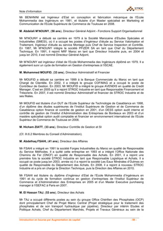 Note d’information

Mr BENHNINI est Ingénieur d’Etat en conception et fabrication mécanique de l’Ecole
Mohammedia des Ingénieurs en 1981, et titulaire d’un Master spécialisé en Marketing et
Communication de l’Ecole Supérieure de Commerce de Toulouse en 2008.

M. Abdelali M’NOUNY, (56 ans), Directeur Général Adjoint - Fonctions Support Organisationnel

Mr M’NOUNY a débuté sa carrière en 1979 à la Société Marocaine d’Etudes Spéciales et
Industrielles (SMESI), où il a occupé les postes d’Ingénieur d’étude au Service Valorisation et
Traitement, Ingénieur d’étude au service Montage puis Chef de Service Inspection et Contrôle.
En 1987, Mr M’NOUNY intègre la société PFIZER SA en tant que Chef du Département
Technique. En 1991, il rejoint NRF Maroc en tant que Directeur Industrie puis, en 2004 et
jusqu’en 2010, il est nommé Directeur Général Adjoint.

Mr M’NOUNY est ingénieur d’état de l’Ecole Mohammedia des Ingénieurs diplômé en 1979. Il a
également suivi un cycle de formation en Gestion d’entreprises à l’ISCAE.

M. Mohammed MOUFID, (33 ans), Directeur Administratif et Financier

Mr MOUFID a débuté sa carrière en 1999 à la Banque Commerciale du Maroc en tant que
Chargé de Clientèle. En 2002, il a intégré le groupe COFIMAG et a occupé le poste de
Contrôleur de Gestion. En 2003, Mr MOUFID a intégré le groupe AVENDIS en qualité de Credit
Manager. C’est en 2005 qu’il a rejoint STROC Industrie en tant que Responsable Financement et
Trésorerie. En 2007, il est nommé Directeur Administratif et financier de STROC Industrie et de
ses filiales.

Mr MOUFID est titulaire d’un DUT de l’Ecole Supérieur de Technologie de Casablanca en 1998,
d’un diplôme des études supérieures de l’Institut Supérieure de Gestion et de Commerce de
Casablanca option finance et contrôle de gestion en 2001, d’un DESS option audit interne et
contrôle de gestion de l’Institut d’Administration des Entreprises de Bordeaux en 2003 et d’un
mastère spécialisé option audit comptable et financier en environnement international de l’Ecole
Supérieur de Commerce de Toulouse en 2008.

M. Hicham ZIATT, (33 ans), Directeur Contrôle de Gestion et SI

(Cf. III.6.2 Membres du Conseil d’Administration).

M. Abdelhaq FSAHI, (41 ans), Directeur des Affaires

Mr FSAHI a intégré en 1991 la société Forges Industrielles du Maroc en qualité de Responsable
du Service Méthodes. Il a quitté cette entreprise en 1993 et a intégré l’Office Nationale des
Chemins de Fer (ONCF) en qualité de Responsable des Achats. En 2001, il a rejoint une
première fois la société STROC Industrie en tant que Responsable Logistique et Achats. Il a
occupé ce poste jusqu’en 2003, année où il a rejoint la société Les Eaux Minérales d’Oulmes en
qualité de Responsable du Département des Achats. En 2008, il a rejoint à nouveau STROC
Industrie et a pris en charge la Direction Technique, puis la Direction des Affaires en 2010.

Mr FSAHI est titulaire du diplôme d’ingénieur d’Etat de l’Ecole Mohammedia d’Ingénieurs en
1991 et du cycle de formation continue en gestion d’entreprises de l’Institut Supérieur de
Commerce et d’Administration des Entreprises en 2005 et d’un Master Executive purchasing
manager à l’ISEFAC à Paris en 2007.

M. El Hassan TAJ, (53 ans), Directeur des Achats

Mr TAJ a occupé différents postes au sein du groupe Office Chérifien des Phosphates (OCP)
dont principalement Chef de Projet Maroc Central (Projet stratégique pour le traitement des
phosphates et de son transport hydraulique par pipeline), Directeur par intérim Etudes et
Politique Achats, Chef du Département Marchés, Projets et Travaux Généraux au sein de la


Introduction en bourse par Augmentation de capital                                    - 88 -
 