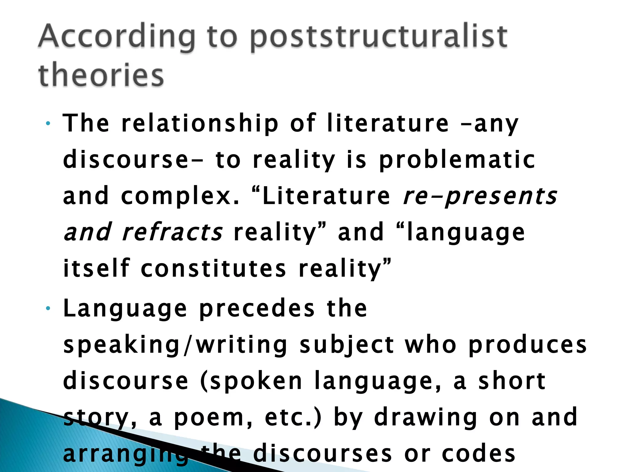 The relationship of literature –any discourse- to reality is problematic and complex. “Literature  re-presents and refracts  reality” and “language itself constitutes reality”  Language precedes the speaking/writing subject who produces discourse (spoken language, a short story, a poem, etc.) by drawing on and arranging the discourses or codes always-already available to him or her.  