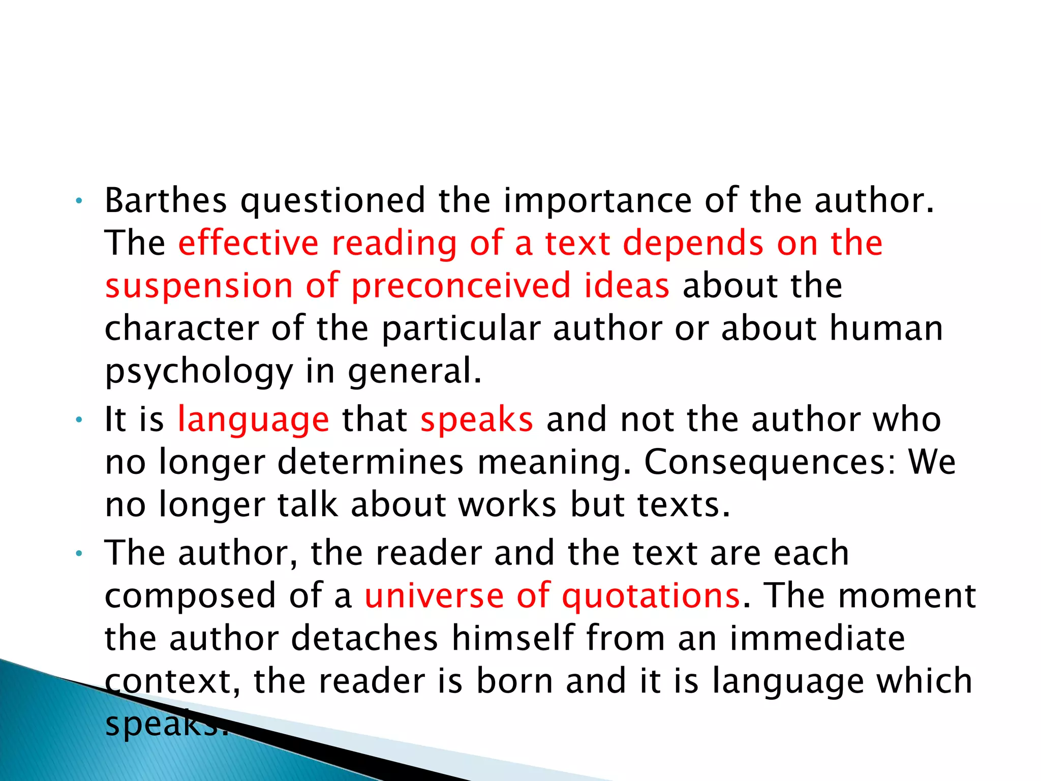Barthes questioned the importance of the author. The  effective reading of a text depends on the suspension of preconceived ideas  about the character of the particular author or about human psychology in general.  It is  language  that  speaks  and not the author who no longer determines meaning. Consequences: We no longer talk about works but texts.  The author, the reader and the text are each composed of a  universe of quotations . The moment the author detaches himself from an immediate context, the reader is born and it is language which speaks.  