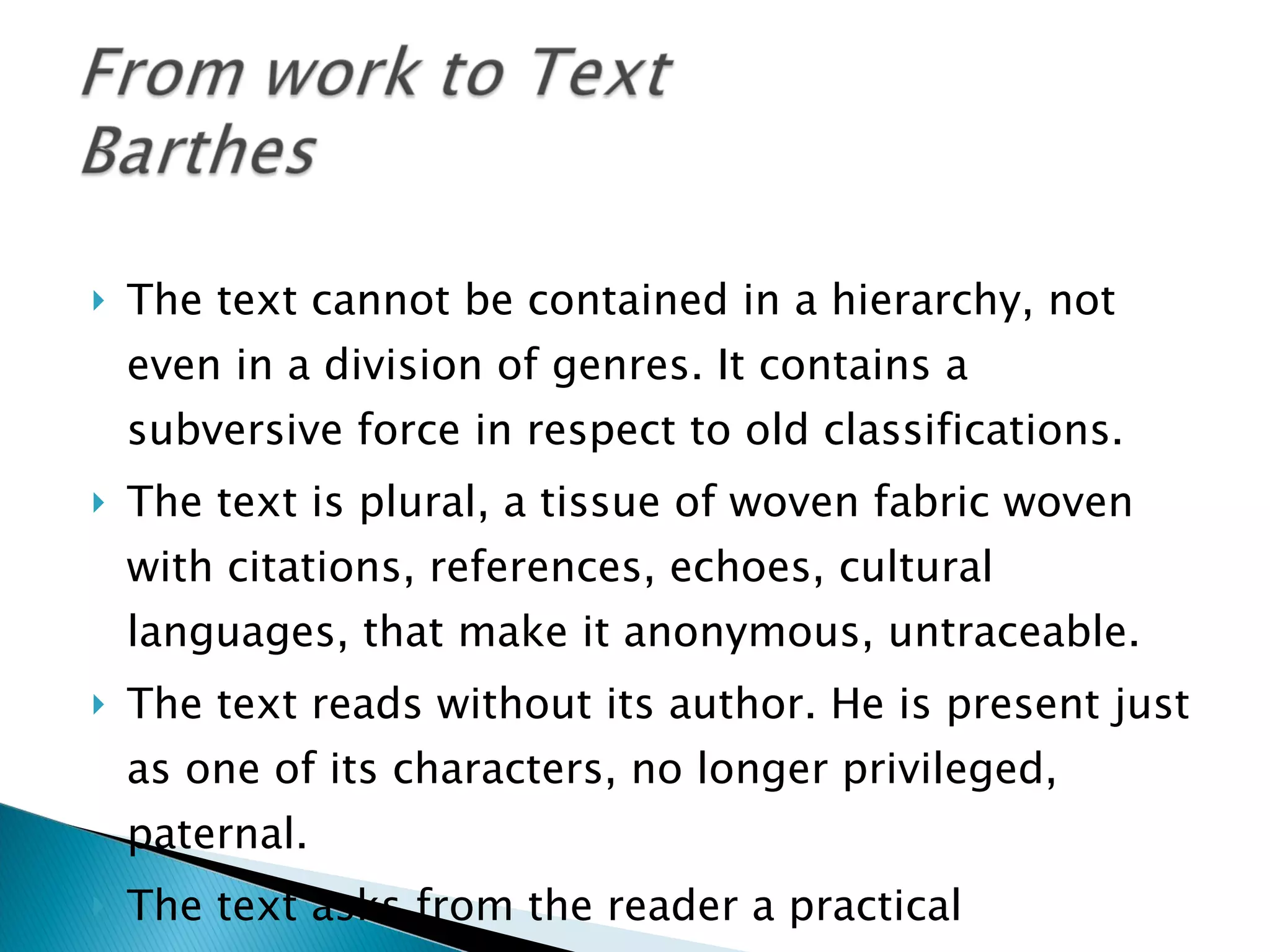 The text cannot be contained in a hierarchy, not even in a division of genres. It contains a subversive force in respect to old classifications. The text is plural, a tissue of woven fabric woven with citations, references, echoes, cultural languages, that make it anonymous, untraceable. The text reads without its author. He is present just as one of its characters, no longer privileged, paternal. The text asks from the reader a practical collaboration, readerly aspect o a text 