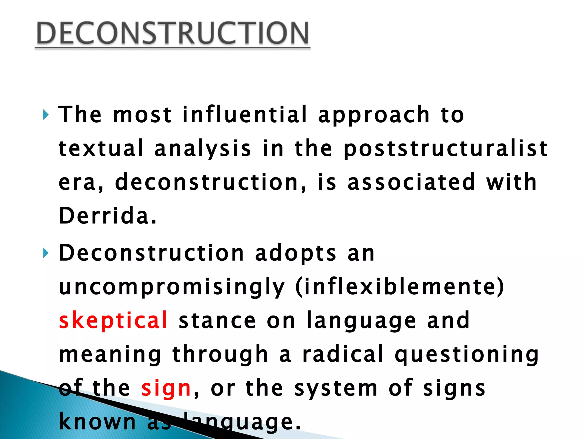 The most influential approach to textual analysis in the poststructuralist era, deconstruction, is associated with Derrida.  Deconstruction adopts an uncompromisingly (inflexiblemente)  skeptical  stance on language and meaning through a radical questioning of the  sign , or the system of signs known as language. 