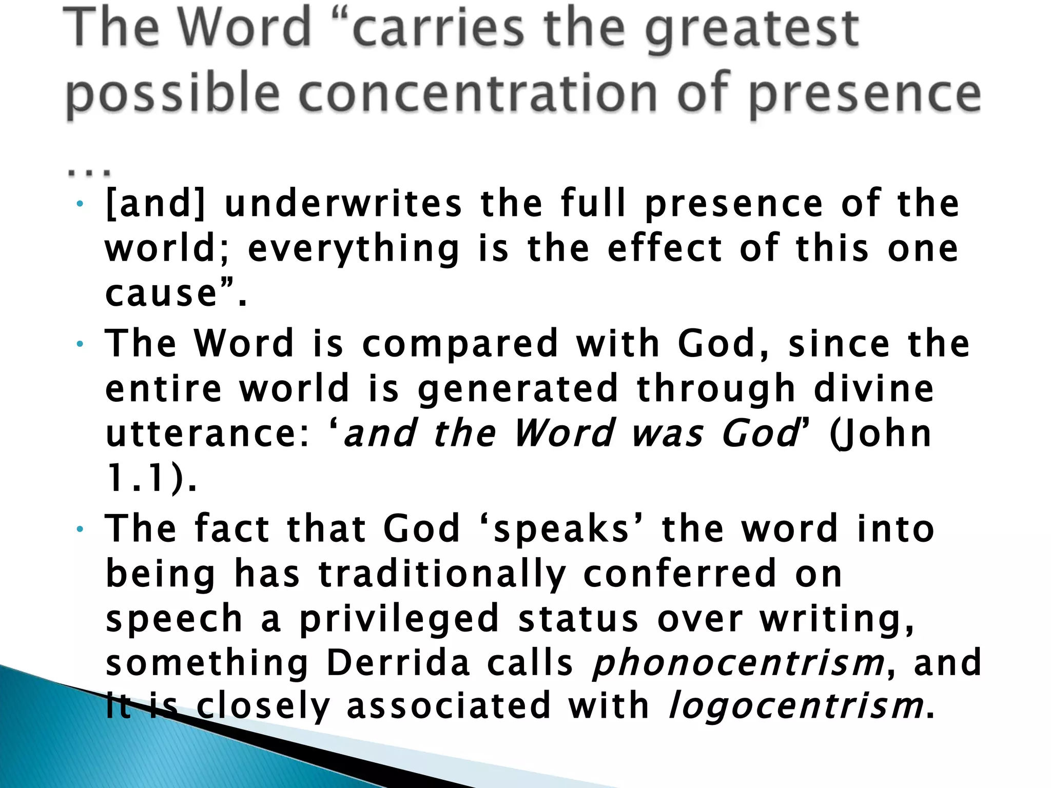 [and] underwrites the full presence of the world; everything is the effect of this one cause”.  The Word is compared with God, since the entire world is generated through divine utterance: ‘ and the Word was God ’ (John 1.1).  The fact that God ‘speaks’ the word into being has traditionally conferred on speech a privileged status over writing,  something Derrida calls  phonocentrism , and it is closely associated with  logocentrism . 