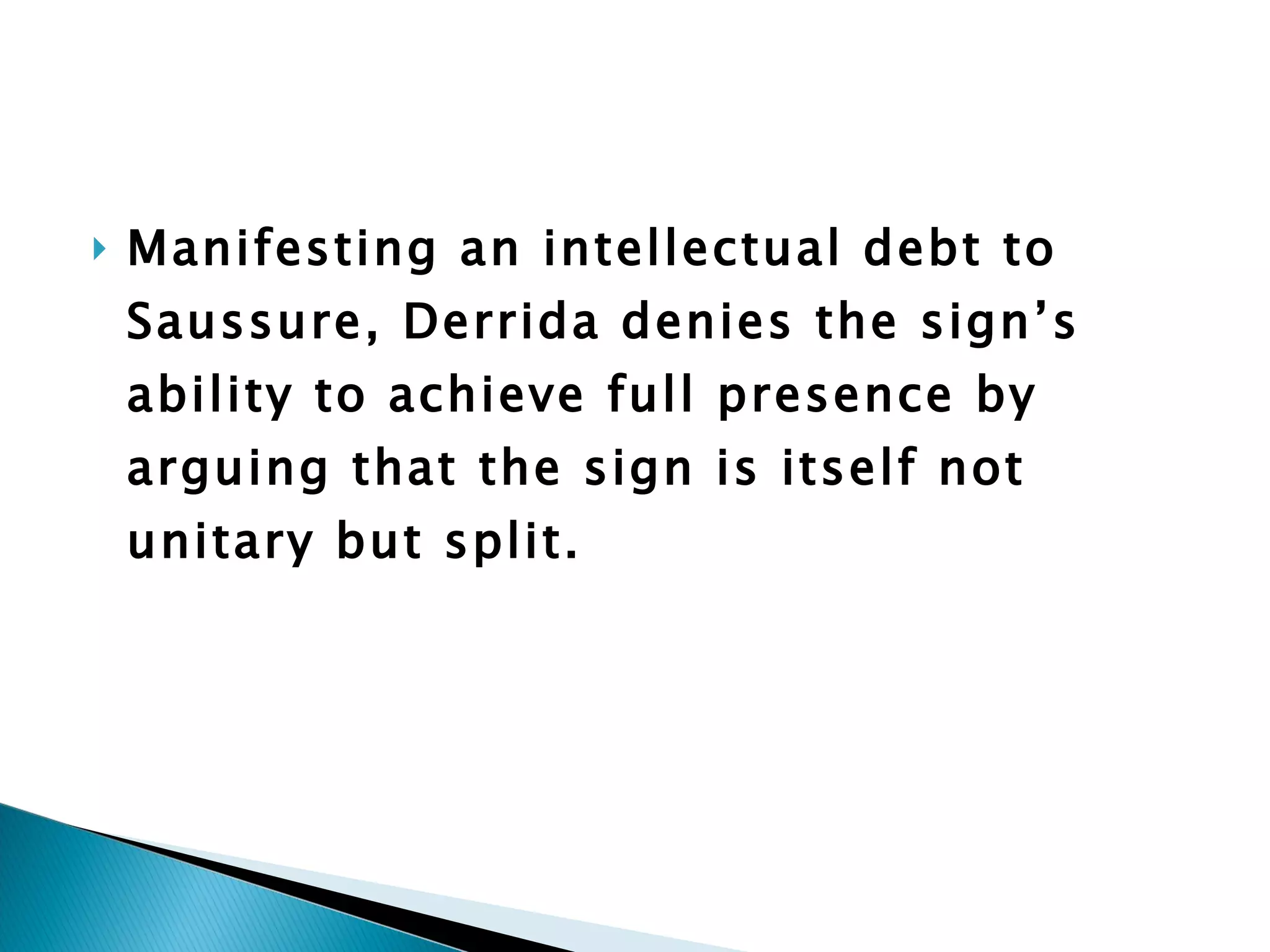 Manifesting an intellectual debt to Saussure, Derrida denies the sign’s ability to achieve full presence by arguing that the sign is itself not unitary but split.  
