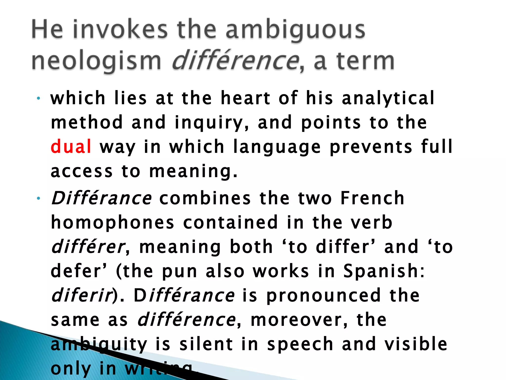which lies at the heart of his analytical method and inquiry, and points to the  dual  way in which language prevents full access to meaning.  Différance  combines the two French homophones contained in the verb  différer , meaning both ‘to differ’ and ‘to defer’ (the pun also works in Spanish:  diferir ). D ifférance  is pronounced the same as  différence , moreover, the ambiguity is silent in speech and visible only in writing. 