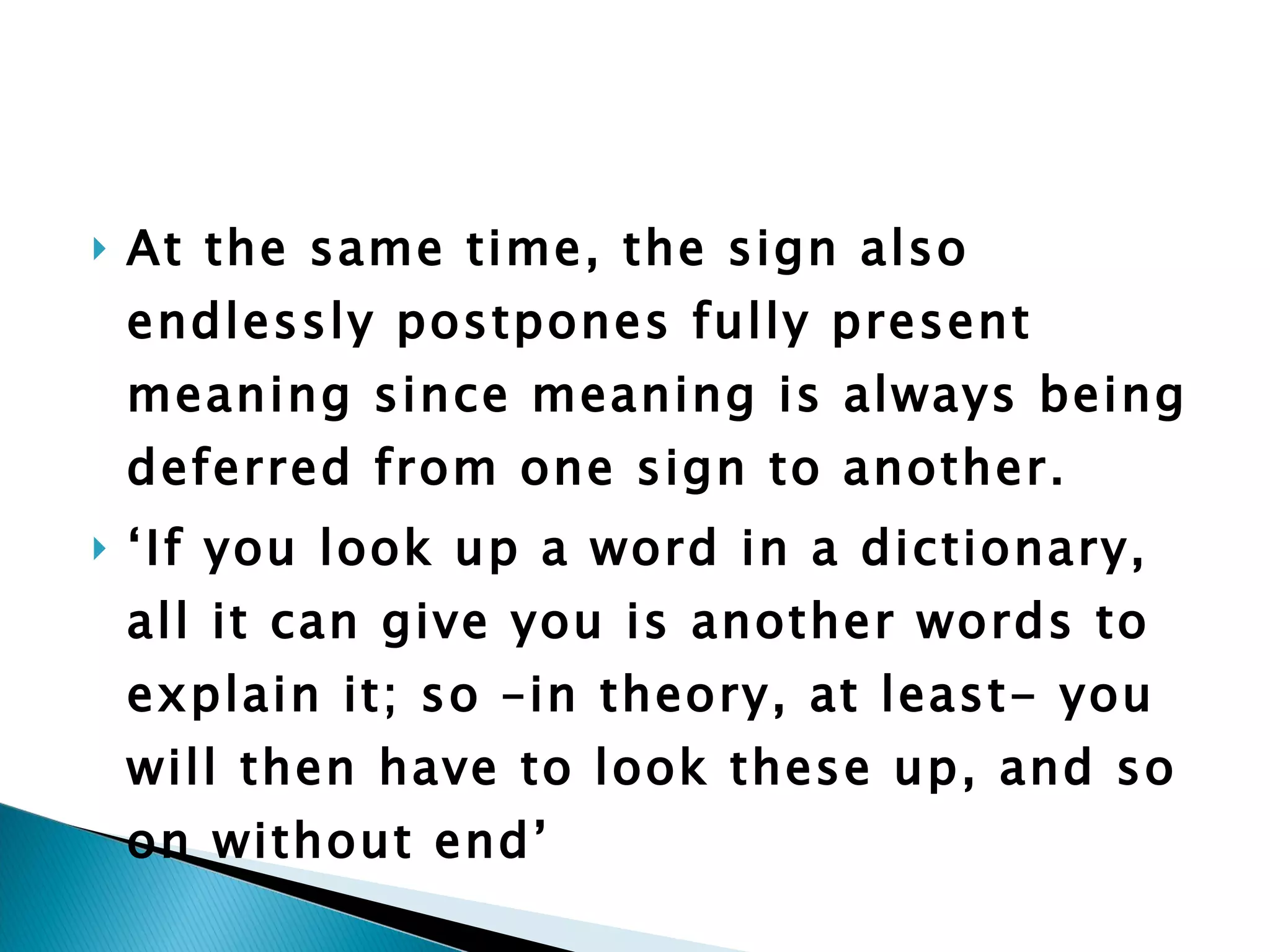 At the same time, the sign also endlessly postpones fully present meaning since meaning is always being deferred from one sign to another.  ‘ If you look up a word in a dictionary, all it can give you is another words to explain it; so –in theory, at least- you will then have to look these up, and so on without end’ 