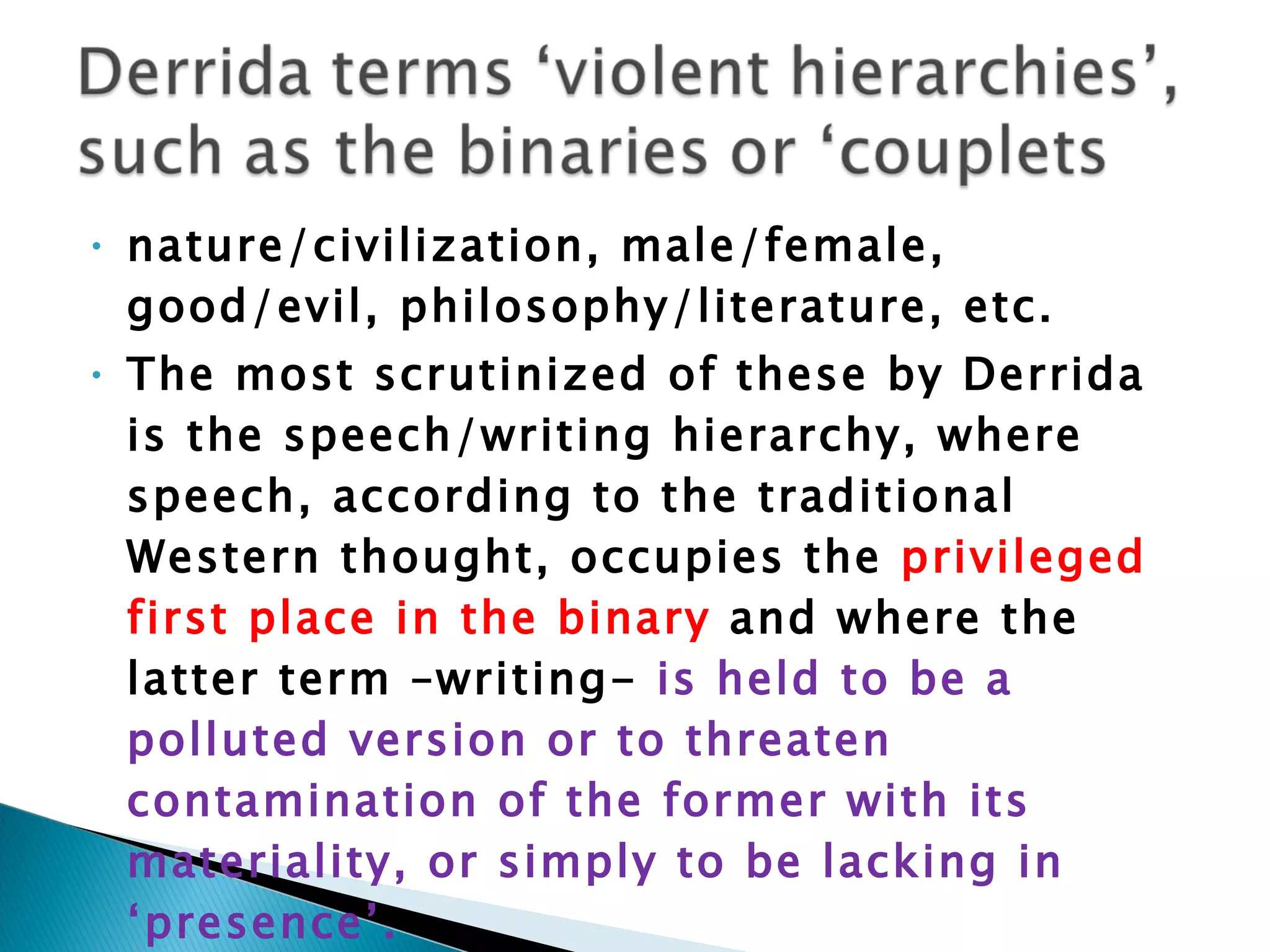 nature/civilization, male/female, good/evil, philosophy/literature, etc.  The most scrutinized of these by Derrida is the speech/writing hierarchy, where speech, according to the traditional Western thought, occupies the  privileged first place in the binary  and where the latter term –writing-  is held to be a polluted version or to threaten contamination of the former with its materiality, or simply to be lacking in ‘presence’. 