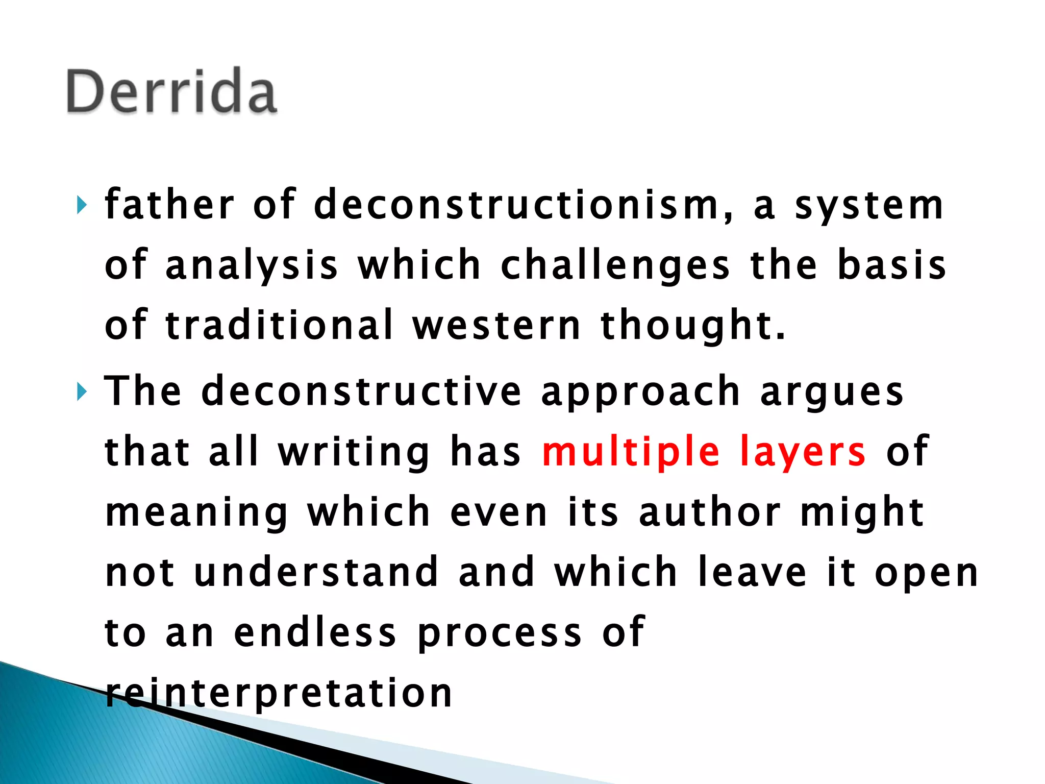 father of deconstructionism, a system of analysis which challenges the basis of traditional western thought.  The deconstructive approach argues that all writing has  multiple layers  of meaning which even its author might not understand and which leave it open to an endless process of reinterpretation 