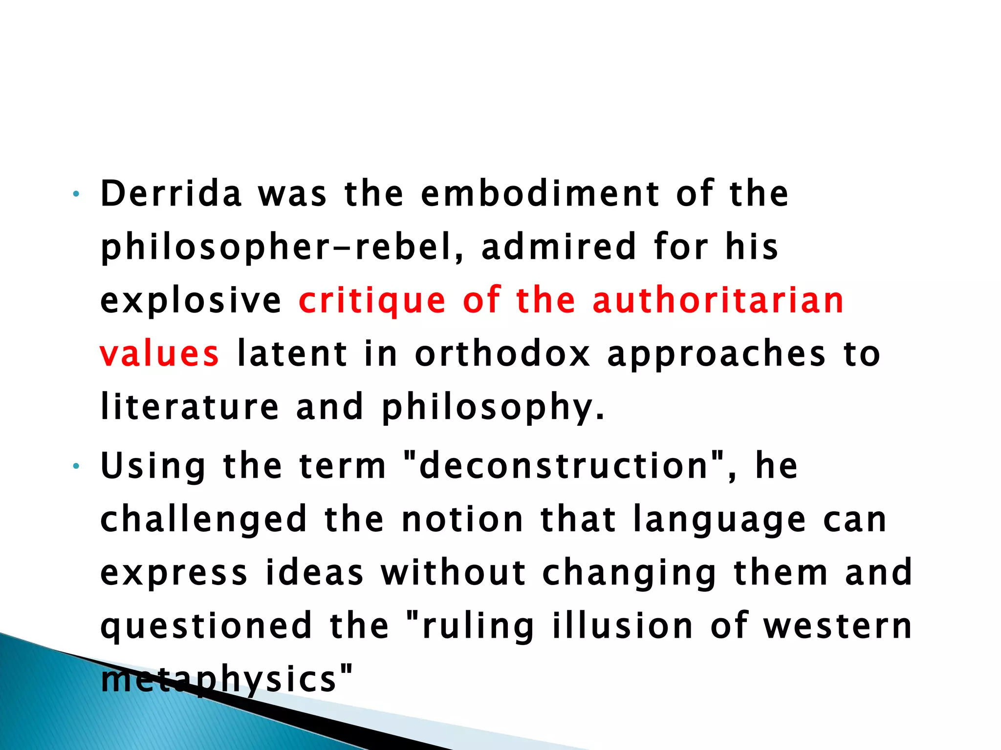 Derrida was the embodiment of the philosopher-rebel, admired for his explosive  critique of the authoritarian values  latent in orthodox approaches to literature and philosophy.  Using the term "deconstruction", he challenged the notion that language can express ideas without changing them and questioned the "ruling illusion of western metaphysics" 