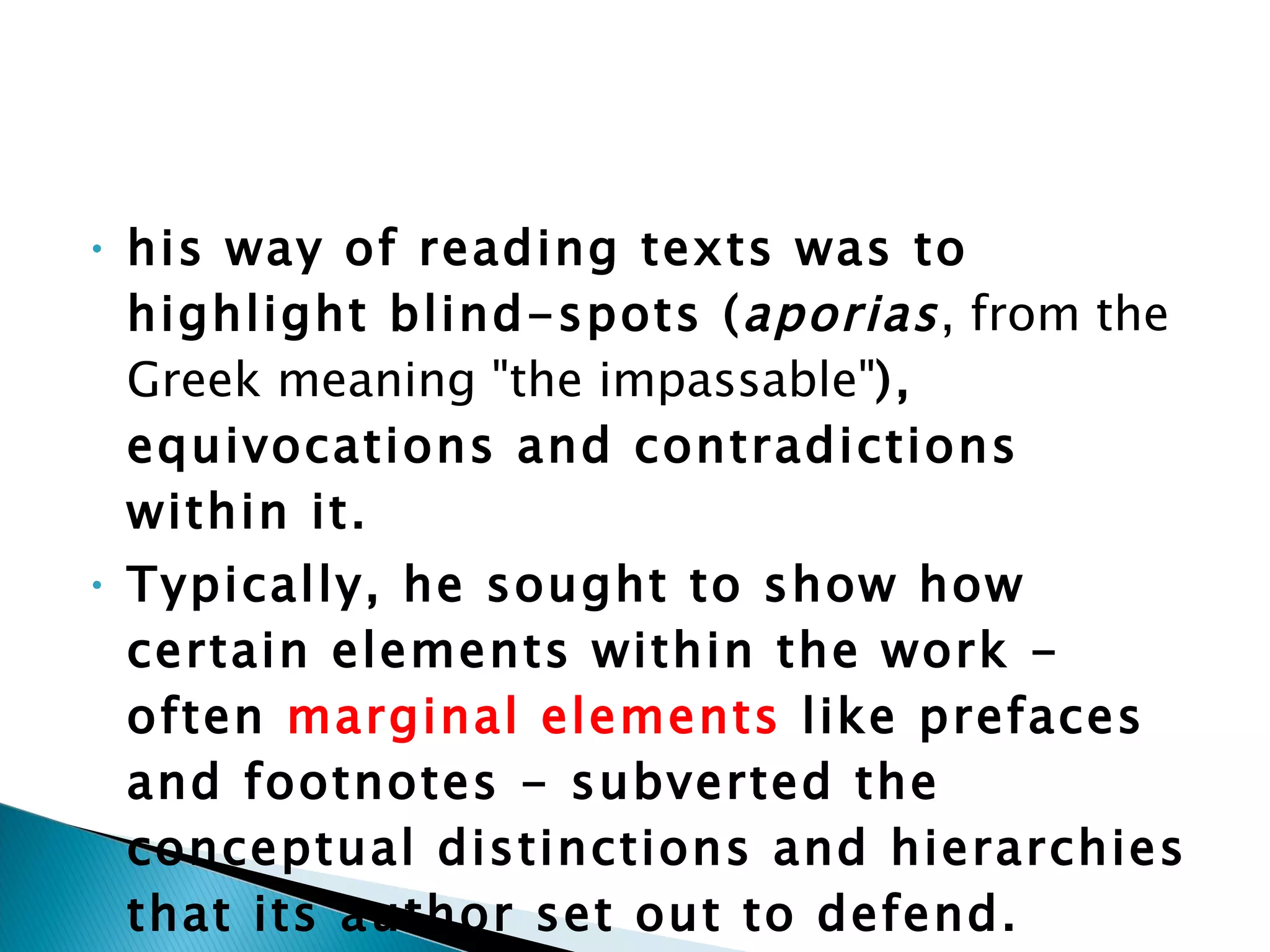 his way of reading texts was to highlight blind-spots ( aporias , from the Greek meaning "the impassable" ), equivocations and contradictions within it.  Typically, he sought to show how certain elements within the work - often  marginal   elements  like prefaces and footnotes - subverted the conceptual distinctions and hierarchies that its author set out to defend. 