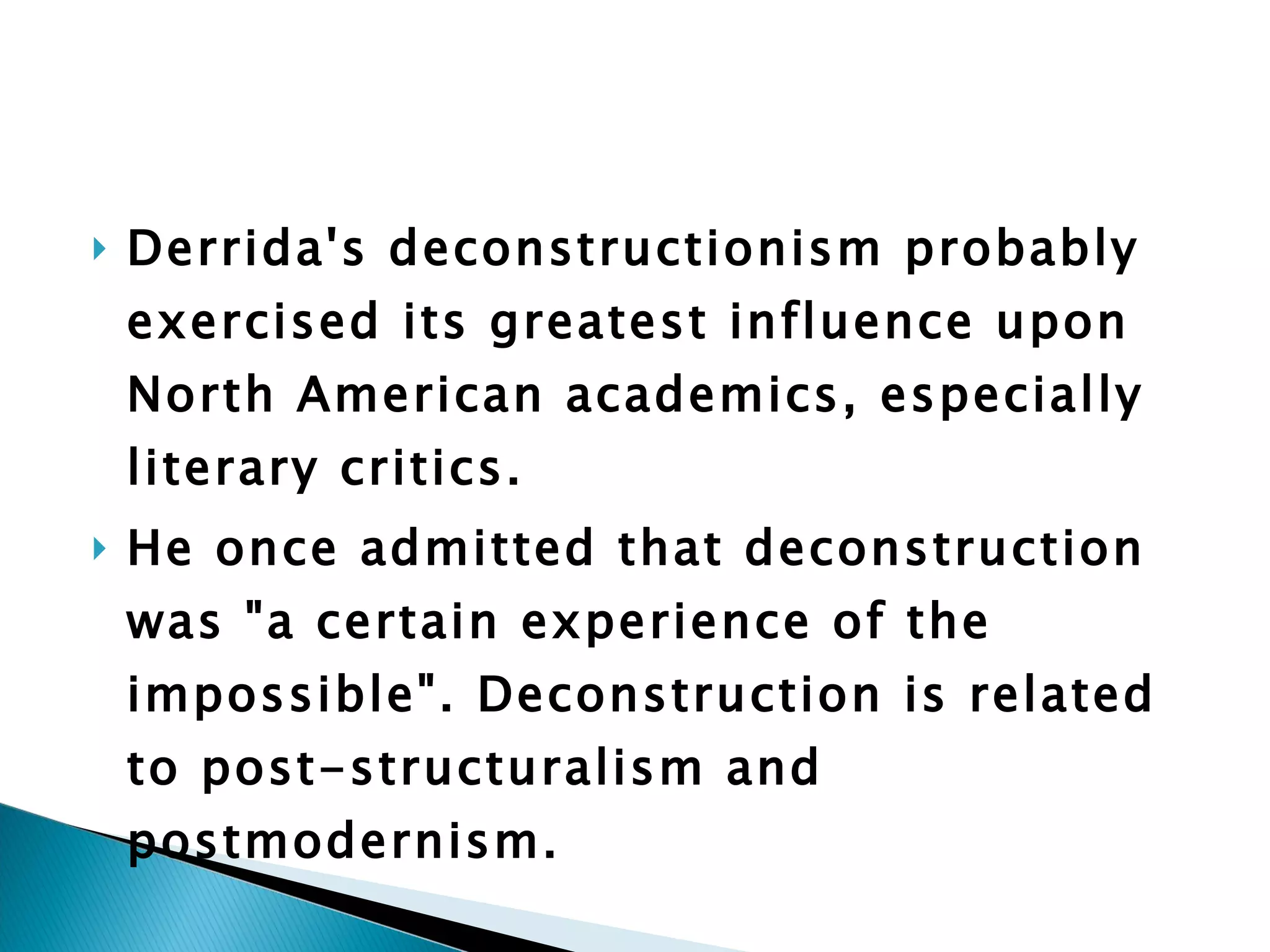 Derrida's deconstructionism probably exercised its greatest influence upon North American academics, especially literary critics.  He once admitted that deconstruction was "a certain experience of the impossible". Deconstruction is related to post-structuralism and postmodernism. 