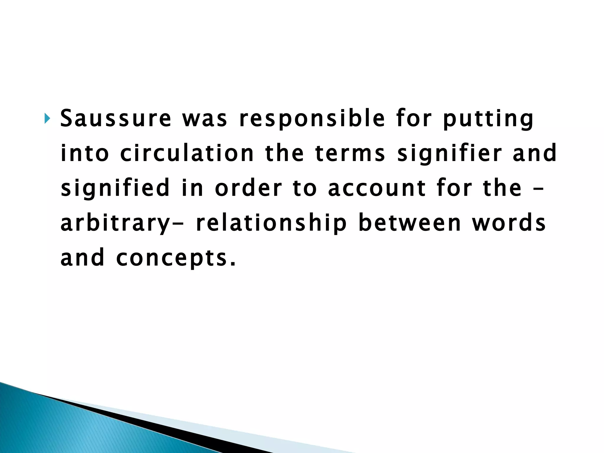 Saussure was responsible for putting into circulation the terms signifier and signified in order to account for the –arbitrary- relationship between words and concepts.  