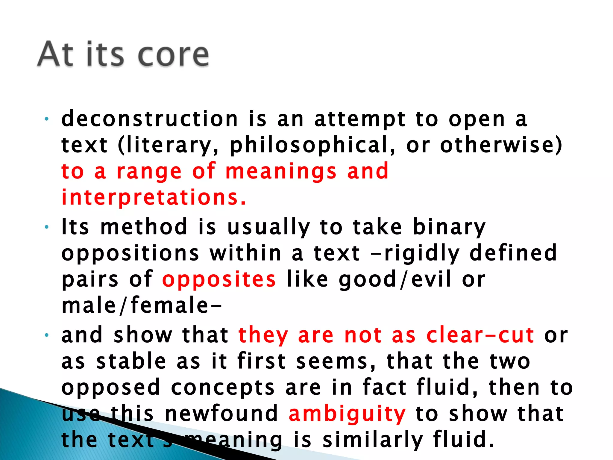 deconstruction is an attempt to open a text (literary, philosophical, or otherwise)  to a range of meanings and interpretations.  Its method is usually to take binary oppositions within a text -rigidly defined pairs of  opposites  like good/evil or male/female-  and show that  they are not as clear-cut  or as stable as it first seems, that the two opposed concepts are in fact fluid, then to use this newfound  ambiguity  to show that the text's meaning is similarly fluid.  