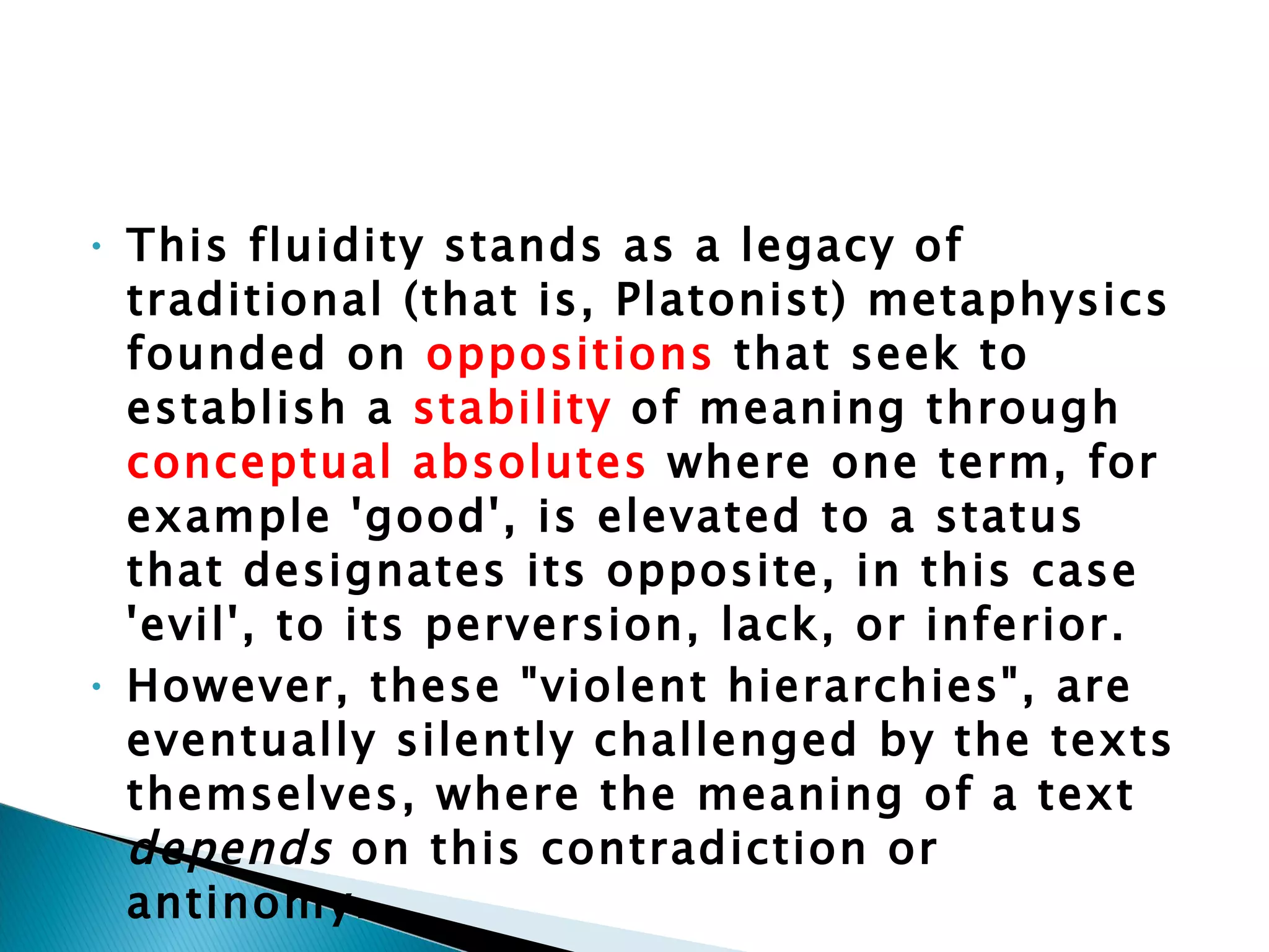 This fluidity stands as a legacy of traditional (that is, Platonist) metaphysics founded on  oppositions  that seek to establish a  stability  of meaning through  conceptual absolutes  where one term, for example 'good', is elevated to a status that designates its opposite, in this case 'evil', to its perversion, lack, or inferior.  However, these "violent hierarchies", are eventually silently challenged by the texts themselves, where the meaning of a text  depends  on this contradiction or antinomy. 