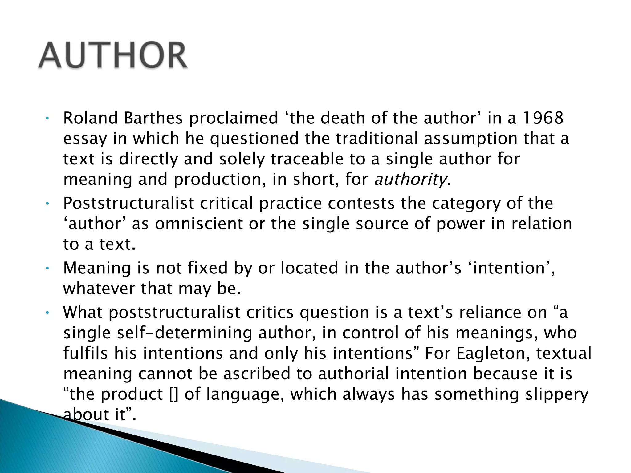 Roland Barthes proclaimed ‘the death of the author’ in a 1968 essay in which he questioned the traditional assumption that a text is directly and solely traceable to a single author for meaning and production, in short, for  authority.  Poststructuralist critical practice contests the category of the ‘author’ as omniscient or the single source of power in relation to a text.  Meaning is not fixed by or located in the author’s ‘intention’, whatever that may be.  What poststructuralist critics question is a text’s reliance on “a single self-determining author, in control of his meanings, who fulfils his intentions and only his intentions” For Eagleton, textual meaning cannot be ascribed to authorial intention because it is “the product [] of language, which always has something slippery about it”. 