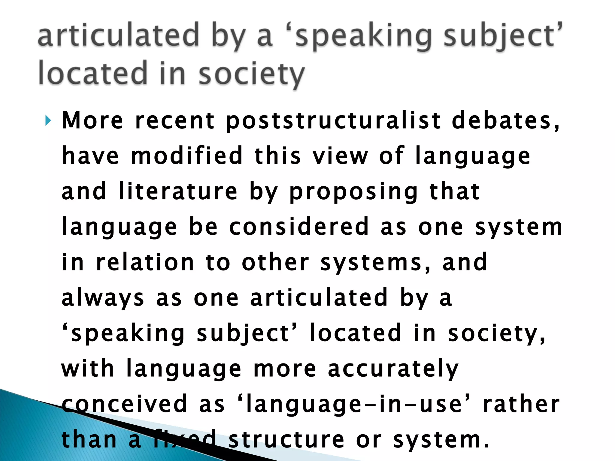 More recent poststructuralist debates, have modified this view of language and literature by proposing that language be considered as one system in relation to other systems, and always as one articulated by a ‘speaking subject’ located in society, with language more accurately conceived as ‘language-in-use’ rather than a fixed structure or system.  