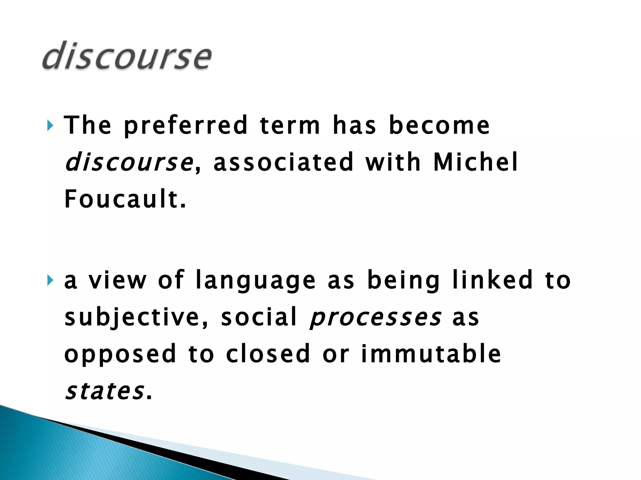 The preferred term has become  discourse , associated with Michel Foucault. a view of language as being linked to subjective, social  processes  as opposed to closed or immutable  states .  