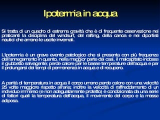 Ipotermia in acqua Si tratta di un quadro di estrema gravità che è di frequente osservazione nei praticanti la disciplina del windsurf, del rafting, della canoa e nei diportisti nautici che amano le uscite invernali.  L'ipotermia è un grave evento patologico che si presenta con più frequenza dell'annegamento in quanto, nella maggior parte dei casi, il malcapitato indossa il giubbetto salvagente; perde calore per le basse temperature dell'acqua e per il prolungarsi dei tempi di permanenza in acqua e di recupero.  A parità di temperatura in acqua il corpo umano perde calore con una velocità 25 volte maggiore rispetto all'aria; inoltre la velocità di raffreddamento di un individuo immerso (e non adeguatamente protetto) è condizionata da una serie di fattori quali la temperatura dell'acqua, il movimento del corpo e la massa adiposa.   