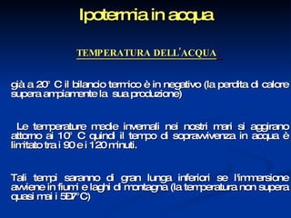 Ipotermia in acqua TEMPERATURA DELL'ACQUA :  già a 20° C il bilancio termico è in negativo (la perdita di calore supera ampiamente la  sua produzione) Le temperature medie invernali nei nostri mari si aggirano attorno ai 10° C quindi il tempo di sopravvivenza in acqua è limitato tra i 90 e i 120 minuti.  Tali tempi saranno di gran lunga inferiori se l'immersione avviene in fiumi e laghi di montagna (la temperatura non supera quasi mai i 5–7°C) 
