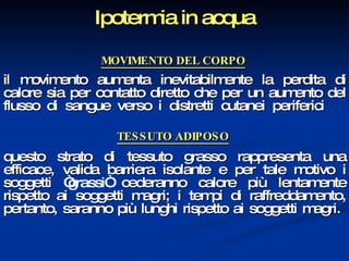 Ipotermia in acqua MOVIMENTO DEL CORPO   il movimento aumenta inevitabilmente la perdita di calore sia per contatto diretto che per un aumento del flusso di sangue verso i distretti cutanei periferici   TESSUTO ADIPOSO   questo strato di tessuto grasso rappresenta una efficace, valida barriera isolante e per tale motivo i soggetti  “grassi“  cederanno calore più lentamente rispetto ai soggetti magri; i tempi di raffreddamento, pertanto, saranno più lunghi rispetto ai soggetti magri.  